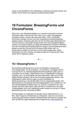 Leider ist die Oberfläche nicht vollständig ins Deutsche übersetzt worden. Sie
werden immer wieder auf englische Sprachschnipsel stoßen.




18 Formulare: BreezingForms und
ChronoForms
Wenn Sie in der Standardinstallation von Joomla! funktionale Formulare
einbinden wollen, über die sich Ihre Leser z. B. zu einer Veranstaltung
anmelden können, müssen Sie über gute HTML-, PHP- und MySQL-
Kenntnisse verfügen und sich auf eine umständliche Entwicklungsphase
gefasst machen. Einfacher geht dies mit den Erweiterungen BreezingForms
und ChronoForms. Mit beiden Komponenten kann man dasselbe Ergebnis
erzielen, sie basieren jedoch auf völlig unterschiedlichen Ansätzen: Während
man die Formulare bei den BreezingForms direkt in Joomla! generieren kann,
werden sie bei den ChronoForms mit einem HTML-Editor wie z. B.
Dreamweaver erstellt und erst dann auf der Seite eingebunden. Beide
Werkzeuge sind sehr mächtig und haben jeweils ihre Fangemeinde. Aber
sehen Sie im folgenden selbst.




18.1 BreezingForms
Die Erweiterung BreezingForms ist ein komfortabel zu bedienender
Formulargenerator, der es ermöglicht, vom einfachen, einseitigen Online-
Formular bis hin zur datenbankgestützten Mini-Applikation alles rasch zu
entwickeln und zu testen. Dabei können Sie auf vorgefertigte Funktionen
zugreifen, die z. B. die Eingaben der User überprüfen, aber auch in PHP
eigene Skripte verfassen, die an die Formulare angebunden werden. Die
empfangenen Daten können sogar mit einem Mausklick zur
Weiterverarbeitung in das flexible XML-Format umgewandelt werden. Die
BreezingForms sind übrigens das Nachfolgeprogramm der FacileForms, die
eine der beliebtesten Erweiterungen von Joomla! 1.0 gewesen sind, das
merken Sie schon allein daran, dass der Name »FacileForms« bei vielen
Funktionalitäten noch nicht vollständig ersetzt worden ist und auch in dieser
Beschreibung immer mal wieder aufblitzt.

Wir beschreiben im Folgenden die aktuelle Version BreezingForms 1.5.1
RC1. Das Programm ist allerdings so umfangreich, dass wir uns auf eine
Einführung beschränken müssen. Weiterführende Informationen erhalten Sie
über die Site der regen BreezingForms-Fangemeinde, www.crosstec.de.



                                                                           104
 