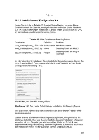 18.1.1 Installation und Konfiguration

Laden Sie sich die in Tabelle 18.1 aufgeführten Dateien herunter. Diese
Dateien können Sie über die jeweiligen Installer einbinden (siehe Abschnitt
9.4, »Neue Erweiterungen installieren«). Diese finden Sie auch auf der DVD
im Verzeichnis erweiterungen/breezing_forms.


                 Tabelle 18.1 Die Dateien von BreezingForms
Dateiname                         Definition     Funktion
com_breezingforms_151rc1.zip Komponente Kernkomponente
mod_breezingforms_151b2.zip Modul                BreezingForms als Modul
                                                 BreezingForms als Plug-in
plg_breezingforms_151b2.zip       Plug-in
                                                 (Mambot)


Im nächsten Schritt installieren Sie mitgelieferte Beispielformulare. Gehen Sie
dazu über das Menü Components oder die Schnellübersicht auf den Punkt
Configuration (Abbildung 18.1).




Hier klicken, um das Bild zu vergrößern

Abbildung 18.1 Der zweite Schritt bei der Installation der BreezingForms

Wie Sie sehen, können Sie hier auch Daten von einer älteren Facile Forms-
Version upgraden.

Lassen Sie die Standardmuster (Samples) ausgewählt, und gehen Sie mit
Weiter zu Schritt 3. Hier wird Ihnen mitgeteilt, dass die Installation erfolgreich
verlaufen ist, und Sie gelangen wiederum über Weiter zu Schritt 4, dem
eigentlichen Konfigurationsdialog der BreezingForms, auf den Sie auch nach
der Installation immer wieder zugreifen können (Abbildung 18.2).


                                                                               105
 