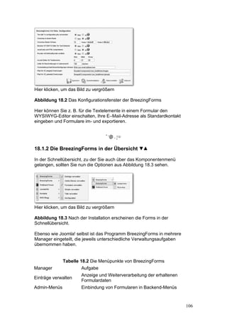 Hier klicken, um das Bild zu vergrößern

Abbildung 18.2 Das Konfigurationsfenster der BreezingForms

Hier können Sie z. B. für die Textelemente in einem Formular den
WYSIWYG-Editor einschalten, Ihre E–Mail-Adresse als Standardkontakt
eingeben und Formulare im- und exportieren.




18.1.2 Die BreezingForms in der Übersicht

In der Schnellübersicht, zu der Sie auch über das Komponentenmenü
gelangen, sollten Sie nun die Optionen aus Abbildung 18.3 sehen.




Hier klicken, um das Bild zu vergrößern

Abbildung 18.3 Nach der Installation erscheinen die Forms in der
Schnellübersicht.

Ebenso wie Joomla! selbst ist das Programm BreezingForms in mehrere
Manager eingeteilt, die jeweils unterschiedliche Verwaltungsaufgaben
übernommen haben.


              Tabelle 18.2 Die Menüpunkte von BreezingForms
Manager               Aufgabe
                      Anzeige und Weiterverarbeitung der erhaltenen
Einträge verwalten
                      Formulardaten
Admin-Menüs           Einbindung von Formularen in Backend-Menüs



                                                                       106
 