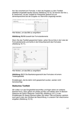 fort. Nun erscheint ein Formular, in dem die Angaben zu dem Textfeld
detailliert eingestellt werden können (Abbildung 18.10). So können Sie hier z.
B. bestimmen, ob das Textfeld für Passwörter gedacht ist und
dementsprechend bei der Eingabe nur Sternchen angezeigt werden.




Hier klicken, um das Bild zu vergrößern

Abbildung 18.10 Auswahl der Formularelemente

Wenn Sie das Textfeld gespeichert haben, sehen Sie es links in der Liste der
Formularelemente und rechts in der Entwurfsansicht des Formulars
(Abbildung 18.11).




Hier klicken, um das Bild zu vergrößern

Abbildung 18.11 Die Bearbeitungsansicht des Formulars mit einem
Texteingabefeld

Einstellungen, die bis dahin nicht gespeichert wurden, werden nicht
berücksichtigt.

Statisches Textfeld

Wir wollen nun das Eingabefeld beschriften und fügen daher ein weiteres
Element hinzu. Dazu gehen wir wieder auf Neu und wählen dann im Bereich
Statische die Option Statischer Text/HTML (Abbildung 18.7). In den
Einstellungen für dieses Element sollten Sie neben Titel und Namen natürlich
auch ganz unten den Wortlaut der Beschriftung, in unserem Fall »Nachname«
eingeben (Abbildung 18.12).




                                                                           112
 