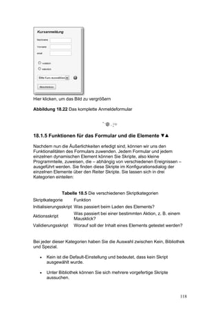 Hier klicken, um das Bild zu vergrößern

Abbildung 18.22 Das komplette Anmeldeformular




18.1.5 Funktionen für das Formular und die Elemente

Nachdem nun die Äußerlichkeiten erledigt sind, können wir uns den
Funktionalitäten des Formulars zuwenden. Jedem Formular und jedem
einzelnen dynamischen Element können Sie Skripte, also kleine
Programmteile, zuweisen, die – abhängig von verschiedenen Ereignissen –
ausgeführt werden. Sie finden diese Skripte im Konfigurationsdialog der
einzelnen Elemente über den Reiter Skripte. Sie lassen sich in drei
Kategorien einteilen:


                Tabelle 18.5 Die verschiedenen Skriptkategorien
Skriptkategorie      Funktion
Initialisierungsskript Was passiert beim Laden des Elements?
                     Was passiert bei einer bestimmten Aktion, z. B. einem
Aktionsskript
                     Mausklick?
Validierungsskript   Worauf soll der Inhalt eines Elements getestet werden?


Bei jeder dieser Kategorien haben Sie die Auswahl zwischen Kein, Bibliothek
und Spezial.

   •   Kein ist die Default-Einstellung und bedeutet, dass kein Skript
       ausgewählt wurde.

   •   Unter Bibliothek können Sie sich mehrere vorgefertige Skripte
       aussuchen.



                                                                             118
 