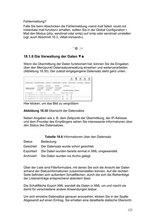 Fehlermeldung?
Falls Sie beim Abschicken die Fehlermeldung »send mail failed: could not
instantiate mail function« erhalten, sollten Sie in der Global Configuration •
Mail den Modus (php, sendmail oder smtp) auf smtp oder sendmail umstellen
(vgl. auch Abschnitt 10.3, »Mail-Versand«).




18.1.6 Die Verwaltung der Daten

Wenn die Übermittlung der Daten funktioniert hat, können Sie die Eingaben
über den Menüpunkt Datensatzverwaltung einsehen und weiterverarbeiten
(Abbildung 18.30). Der zuletzt eingegangene Datensatz steht ganz unten.




Hier klicken, um das Bild zu vergrößern

Abbildung 18.30 Übersicht der Datensätze

Neben Angaben wie z. B. dem Zeitpunkt der Übermittlung, der IP-Adresse
und dem Provider des Empfängers sehen Sie interessante Informationen über
den Status des Datensatzes.


               Tabelle 18.6 Informationen über den Datensatz
Status       Bedeutung
Gesichtet    Der Datensatz wurde schon gesichtet.
Exportiert   Die Daten wurden bereits einmal in XML umgewandelt.
Archiviert   Die Daten wurden ins Archiv gelegt.


Über der Liste sind Filterformulare, mit denen Sie sich die Ansicht der Daten
anhand der Statusinformationen zusammenstellen können. Auf der rechten
Seite befinden sich außerdem Schaltflächen, durch die sich die Reihenfolge
der Listeneinträge entsprechend abändern lässt.

Die Schaltfläche Export XML wandelt die Daten in XML um und macht sie
damit für verschiedene andere Anwendungen lesbar.

Um sich einzelne Datensätze genauer anzusehen, klicken Sie in der Spalte
Abgesandt auf einen Eintrag. Sie erhalten eine detaillierte statische Übersicht


                                                                            123
 