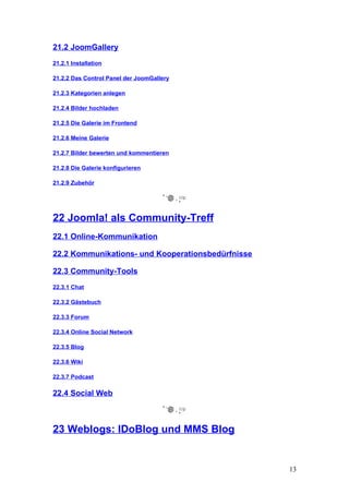 21.2 JoomGallery
21.2.1 Installation

21.2.2 Das Control Panel der JoomGallery

21.2.3 Kategorien anlegen

21.2.4 Bilder hochladen

21.2.5 Die Galerie im Frontend

21.2.6 Meine Galerie

21.2.7 Bilder bewerten und kommentieren

21.2.8 Die Galerie konfigurieren

21.2.9 Zubehör




22 Joomla! als Community-Treff
22.1 Online-Kommunikation

22.2 Kommunikations- und Kooperationsbedürfnisse

22.3 Community-Tools
22.3.1 Chat

22.3.2 Gästebuch

22.3.3 Forum

22.3.4 Online Social Network

22.3.5 Blog

22.3.6 Wiki

22.3.7 Podcast

22.4 Social Web



23 Weblogs: IDoBlog und MMS Blog


                                                   13
 