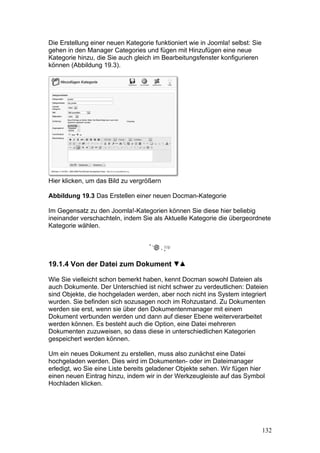 Die Erstellung einer neuen Kategorie funktioniert wie in Joomla! selbst: Sie
gehen in den Manager Categories und fügen mit Hinzufügen eine neue
Kategorie hinzu, die Sie auch gleich im Bearbeitungsfenster konfigurieren
können (Abbildung 19.3).




Hier klicken, um das Bild zu vergrößern

Abbildung 19.3 Das Erstellen einer neuen Docman-Kategorie

Im Gegensatz zu den Joomla!-Kategorien können Sie diese hier beliebig
ineinander verschachteln, indem Sie als Aktuelle Kategorie die übergeordnete
Kategorie wählen.




19.1.4 Von der Datei zum Dokument

Wie Sie vielleicht schon bemerkt haben, kennt Docman sowohl Dateien als
auch Dokumente. Der Unterschied ist nicht schwer zu verdeutlichen: Dateien
sind Objekte, die hochgeladen werden, aber noch nicht ins System integriert
wurden. Sie befinden sich sozusagen noch im Rohzustand. Zu Dokumenten
werden sie erst, wenn sie über den Dokumentenmanager mit einem
Dokument verbunden werden und dann auf dieser Ebene weiterverarbeitet
werden können. Es besteht auch die Option, eine Datei mehreren
Dokumenten zuzuweisen, so dass diese in unterschiedlichen Kategorien
gespeichert werden können.

Um ein neues Dokument zu erstellen, muss also zunächst eine Datei
hochgeladen werden. Dies wird im Dokumenten- oder im Dateimanager
erledigt, wo Sie eine Liste bereits geladener Objekte sehen. Wir fügen hier
einen neuen Eintrag hinzu, indem wir in der Werkzeugleiste auf das Symbol
Hochladen klicken.




                                                                               132
 