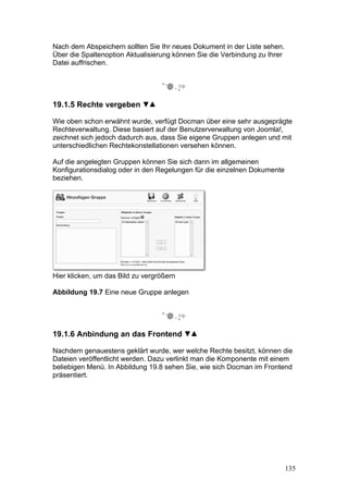 Nach dem Abspeichern sollten Sie Ihr neues Dokument in der Liste sehen.
Über die Spaltenoption Aktualisierung können Sie die Verbindung zu Ihrer
Datei auffrischen.




19.1.5 Rechte vergeben

Wie oben schon erwähnt wurde, verfügt Docman über eine sehr ausgeprägte
Rechteverwaltung. Diese basiert auf der Benutzerverwaltung von Joomla!,
zeichnet sich jedoch dadurch aus, dass Sie eigene Gruppen anlegen und mit
unterschiedlichen Rechtekonstellationen versehen können.

Auf die angelegten Gruppen können Sie sich dann im allgemeinen
Konfigurationsdialog oder in den Regelungen für die einzelnen Dokumente
beziehen.




Hier klicken, um das Bild zu vergrößern

Abbildung 19.7 Eine neue Gruppe anlegen




19.1.6 Anbindung an das Frontend

Nachdem genauestens geklärt wurde, wer welche Rechte besitzt, können die
Dateien veröffentlicht werden. Dazu verlinkt man die Komponente mit einem
beliebigen Menü. In Abbildung 19.8 sehen Sie, wie sich Docman im Frontend
präsentiert.




                                                                           135
 