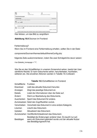 Hier klicken, um das Bild zu vergrößern

Abbildung 19.8 Docman im Frontend


Fehlermeldung?
Wenn Sie im Frontend eine Fehlermeldung erhalten, sollten Sie in der Datei

components/Docman/themes/default/themeConfig.php

folgende Zeile auskommentieren, indem Sie zwei Schrägstriche davor setzen:

//var $details_homepage = "1";



Wie Sie an den Schaltflächen in unserem Screenshot sehen, besitzt der User
sämtliche Rechte: Er kann Dokumente sehen, herunterladen, hochladen,
editieren etc. Die einzelnen Aktionen werden in Tabelle 19.3 erläutert.


                      Tabelle 19.3 Schaltflächen im Frontend
Schaltfläche     Funktion
Download         Lädt das aktuelle Dokument herunter.
Anzeigen         Zeigt das jeweilige Dokument an.
Details          Listet die Informationen über die Datei auf.
Ändern           Dient zur Bearbeitung des Dokuments.
Auschecken       Sperrt das Dokument für andere.
Zurücksetzen Setzt den Zugriffszähler zurück.
Verschieben Verschiebt das Dokument in eine andere Kategorie.
Löschen          Löscht das Dokument.
Updaten          Aktualisiert das Dokument.
Zurückziehen Veröffentlicht/deaktiviert das Dokument.
                 Bestätigt die Änderungen anderer User. Es taucht nur auf,
Bestätigen       wenn ein Dokument geändert wurde und der aktuelle Nutzer
                 das Bestätigungsrecht hat.



                                                                             136
 