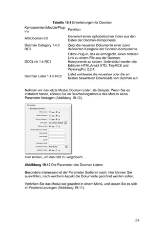 Tabelle 19.4 Erweiterungen für Docman
Komponenten/Module/Plug-
                         Funktion
ins
                             Generiert einen alphabetischen Index aus den
AlfaDocman 0.6
                             Daten der Docman-Komponente.
Docman Category 1.4.0        Zeigt die neuesten Dokumente einer zuvor
RC2                          definierten Kategorie der Docman-Komponente.
                             Editor-Plug-in, das es ermöglicht, einen direkten
                             Link zu einem File aus der Docman-
DOCLink 1.4 RC1              Komponente zu setzen. Unterstützt werden die
                             Editoren HTMLArea3 XTD, TinyMCE und
                             WysiwygPro 2.2.4.
                             Listet wahlweise die neuesten oder die am
Docman Lister 1.4.0 RC2
                             besten bewerteten Downloads von Docman auf.


Nehmen wir das letzte Modul, Docman Lister, als Beispiel. Wenn Sie es
installiert haben, können Sie im Bearbeitungsmodus des Moduls seine
Parameter festlegen (Abbildung 19.10).




Hier klicken, um das Bild zu vergrößern

Abbildung 19.10 Die Parameter des Docman Listers

Besonders interessant ist der Parameter Sortieren nach. Hier können Sie
auswählen, nach welchem Aspekt die Dokumente geordnet werden sollen.

Verlinken Sie das Modul wie gewohnt in einem Menü, und lassen Sie es sich
im Frontend anzeigen (Abbildung 19.11).




                                                                           138
 
