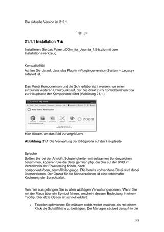 Die aktuelle Version ist 2.5.1.




21.1.1 Installation

Installieren Sie das Paket zOOm_for_Joomla_1.5-b.zip mit dem
Installationswerkzeug.


Kompatibilität
Achten Sie darauf, dass das Plug-in »Vorgängerversion-System – Legacy«
aktiviert ist.


Das Menü Komponenten und die Schnellübersicht weisen nun einen
einzelnen weiteren Unterpunkt auf, der Sie direkt zum Kontrollzentrum bzw.
zur Hauptseite der Komponente führt (Abbildung 21.1).




Hier klicken, um das Bild zu vergrößern

Abbildung 21.1 Die Verwaltung der Bildgalerie auf der Hauptseite


Sprache
Sollten Sie bei der Ansicht Schwierigkeiten mit seltsamen Sonderzeichen
bekommen, kopieren Sie die Datei german.php, die Sie auf der DVD im
Verzeichnis der Erweiterung finden, nach
components/com_zoom/lib/language. Die bereits vorhandene Datei wird dabei
überschrieben. Der Grund für die Sonderzeichen ist eine fehlerhafte
Kodierung der Sprachdatei.


Von hier aus gelangen Sie zu allen wichtigen Verwaltungsebenen. Wenn Sie
mit der Maus über ein Symbol fahren, erscheint dessen Bedeutung in einem
Tooltip. Die letzte Option ist schnell erklärt:

   •   Tabellen optimieren: Sie müssen nichts weiter machen, als mit einem
       Klick die Schaltfläche zu betätigen. Der Manager säubert daraufhin die


                                                                          148
 