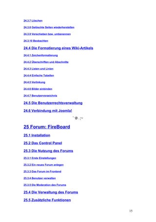24.3.7 Löschen

24.3.8 Gelöschte Seiten wiederherstellen

24.3.9 Verschieben bzw. umbenennen

24.3.10 Beobachten

24.4 Die Formatierung eines Wiki-Artikels
24.4.1 Zeichenformatierung

24.4.2 Überschriften und Abschnitte

24.4.3 Listen und Linien

24.4.4 Einfache Tabellen

24.4.5 Verlinkung

24.4.6 Bilder einbinden

24.4.7 Benutzerverzeichnis

24.5 Die Benutzerrechtsverwaltung

24.6 Verbindung mit Joomla!



25 Forum: FireBoard
25.1 Installation

25.2 Das Control Panel

25.3 Die Nutzung des Forums
25.3.1 Erste Einstellungen

25.3.2 Ein neues Forum anlegen

25.3.3 Das Forum im Frontend

25.3.4 Benutzer verwalten

25.3.5 Die Moderation des Forums

25.4 Die Verwaltung des Forums

25.5 Zusätzliche Funktionen


                                            15
 