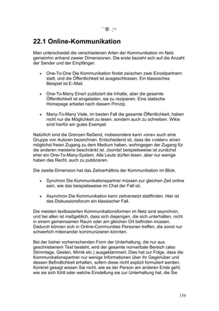 22.1 Online-Kommunikation
Man unterscheidet die verschiedenen Arten der Kommunikation im Netz
gemeinhin anhand zweier Dimensionen. Die erste bezieht sich auf die Anzahl
der Sender und der Empfänger:

   •   One-To-One Die Kommunikation findet zwischen zwei Einzelpartnern
       statt, und die Öffentlichkeit ist ausgeschlossen. Ein klassisches
       Beispiel ist E–Mail.

   •   One-To-Many Eine/r publiziert die Inhalte, aber die gesamte
       Öffentlichkeit ist eingeladen, sie zu rezipieren. Eine statische
       Homepage arbeitet nach diesem Prinzip.

   •   Many-To-Many Viele, im besten Fall die gesamte Öffentlichkeit, haben
       nicht nur die Möglichkeit zu lesen, sondern auch zu schreiben. Wikis
       sind hierfür ein gutes Exempel.

Natürlich sind die Grenzen fließend, insbesondere kann »one« auch eine
Gruppe von Autoren bezeichnen. Entscheidend ist, dass die »vielen« einen
möglichst freien Zugang zu dem Medium haben, wohingegen der Zugang für
die anderen meistens beschränkt ist. Joomla! beispielsweise ist zunächst
eher ein One-To-Many-System. Alle Leute dürfen lesen, aber nur wenige
haben das Recht, auch zu publizieren.

Die zweite Dimension hat das Zeitverhältnis der Kommunikation im Blick.

   •   Synchron Die Kommunikationspartner müssen zur gleichen Zeit online
       sein, wie das beispielsweise im Chat der Fall ist.

   •   Asynchron Die Kommunikation kann zeitversetzt stattfinden. Hier ist
       das Diskussionsforum ein klassischer Fall.

Die meisten textbasierten Kommunikationsformen im Netz sind asynchron,
und bei allen ist maßgeblich, dass sich diejenigen, die sich unterhalten, nicht
in einem gemeinsamen Raum oder am gleichen Ort befinden müssen.
Dadurch können sich in Online-Communities Personen treffen, die sonst nur
schwerlich miteinander kommunizieren könnten.

Bei der bisher vorherrschenden Form der Unterhaltung, die nur aus
geschriebenem Text besteht, wird der gesamte nonverbale Bereich (also
Stimmlage, Gesten, Mimik etc.) ausgeklammert. Dies hat zur Folge, dass die
Kommunikationspartner nur wenige Informationen über ihr Gegenüber und
dessen Befindlichkeit erhalten, sofern diese nicht explizit formuliert werden.
Konkret gesagt wissen Sie nicht, wie es der Person am anderen Ende geht,
wie sie sich fühlt oder welche Einstellung sie zur Unterhaltung hat, die Sie




                                                                             156
 