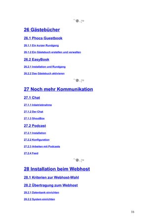 26 Gästebücher
26.1 Phoca Guestbook
26.1.1 Ein kurzer Rundgang

26.1.2 Ein Gästebuch erstellen und verwalten

26.2 EasyBook
26.2.1 Installation und Rundgang

26.2.2 Das Gästebuch aktivieren




27 Noch mehr Kommunikation
27.1 Chat
27.1.1 Inbetriebnahme

27.1.2 Der Chat

27.1.3 ShoutBox

27.2 Podcast
27.2.1 Installation

27.2.2 Konfiguration

27.2.3 Arbeiten mit Podcasts

27.2.4 Feed




28 Installation beim Webhost
28.1 Kriterien zur Webhost-Wahl

28.2 Übertragung zum Webhost
28.2.1 Datenbank einrichten

28.2.2 System einrichten



                                               16
 