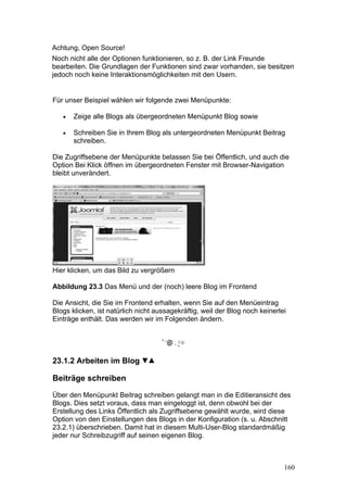 Achtung, Open Source!
Noch nicht alle der Optionen funktionieren, so z. B. der Link Freunde
bearbeiten. Die Grundlagen der Funktionen sind zwar vorhanden, sie besitzen
jedoch noch keine Interaktionsmöglichkeiten mit den Usern.


Für unser Beispiel wählen wir folgende zwei Menüpunkte:

   •   Zeige alle Blogs als übergeordneten Menüpunkt Blog sowie

   •   Schreiben Sie in Ihrem Blog als untergeordneten Menüpunkt Beitrag
       schreiben.

Die Zugriffsebene der Menüpunkte belassen Sie bei Öffentlich, und auch die
Option Bei Klick öffnen im übergeordneten Fenster mit Browser-Navigation
bleibt unverändert.




Hier klicken, um das Bild zu vergrößern

Abbildung 23.3 Das Menü und der (noch) leere Blog im Frontend

Die Ansicht, die Sie im Frontend erhalten, wenn Sie auf den Menüeintrag
Blogs klicken, ist natürlich nicht aussagekräftig, weil der Blog noch keinerlei
Einträge enthält. Das werden wir im Folgenden ändern.




23.1.2 Arbeiten im Blog

Beiträge schreiben

Über den Menüpunkt Beitrag schreiben gelangt man in die Editieransicht des
Blogs. Dies setzt voraus, dass man eingeloggt ist, denn obwohl bei der
Erstellung des Links Öffentlich als Zugriffsebene gewählt wurde, wird diese
Option von den Einstellungen des Blogs in der Konfiguration (s. u. Abschnitt
23.2.1) überschrieben. Damit hat in diesem Multi-User-Blog standardmäßig
jeder nur Schreibzugriff auf seinen eigenen Blog.



                                                                              160
 
