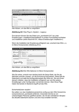 Hier klicken, um das Bild zu vergrößern

Abbildung 24.1 Das Plug-in »System – Legacy«

Erst danach können Sie das Paket com_joomlawiki-0.9.7.zip unter
Erweiterungen • Installieren/Deinstallieren im ersten Formularfeld hochladen
und installieren (siehe Abschnitt 9.4, »Neue Erweiterungen installieren«).

Wenn die Installation der Erweiterung erfolgreich war, erscheint das Wiki u. a.
im Menü Komponenten (Abbildung 24.2).




Hier klicken, um das Bild zu vergrößern

Abbildung 24.2 Die Wiki-Optionen im Menü Komponenten

Wie Sie sehen, erreicht man darüber leicht die Setup-Seite, die Sie als
Nächstes aufrufen müssen, um die Einrichtung fortzusetzen. Diese füllt die
Datenbank und stellt die Konfigurationsdatei des Wikis ein. Sie wird Ihnen
danach mitteilen, dass die Installation erfolgreich war und Sie weitere
Einstellungen unter Configuration vornehmen können. Über Show Page
haben Sie bereits im Backend Zugriff auf das Wiki.


Sicherheitslücken stopfen!
Sie sollten nun das Installationsverzeichnis config aus dem Wiki-Verzeichnis
components/com_joomlawiki entfernen. Ansonsten könnte es von
unberechtigten Personen geöffnet werden, die mit den enthaltenen Skripten
die aktuelle Datenbank löschen und eine neue erstellen könnten.




                                                                             166
 