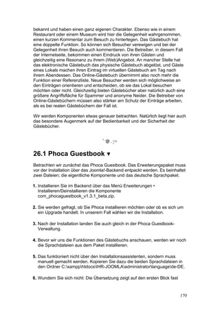 bekannt und haben einen ganz eigenen Charakter. Ebenso wie in einem
Restaurant oder einem Museum wird hier die Gelegenheit wahrgenommen,
einen kurzen Kommentar zum Besuch zu hinterlegen. Das Gästebuch hat
eine doppelte Funktion. So können sich Besucher verewigen und bei der
Gelegenheit ihren Besuch auch kommentieren. Die Betreiber, in diesem Fall
der Internetseite, bekommen einen Eindruck von ihren Gästen und
gleichzeitig eine Resonanz zu ihrem (Web)Angebot. An mancher Stelle hat
das elektronische Gästebuch das physische Gästebuch abgelöst, und Gäste
eines Lokals machen ihren Eintrag im virtuellen Gästebuch am Tag nach
ihrem Abendessen. Das Online-Gästebuch übernimmt also noch mehr die
Funktion einer Referenzliste. Neue Besucher werden sich möglichweise an
den Einträgen orientieren und entscheiden, ob sie das Lokal besuchen
möchten oder nicht. Gleichzeitig bieten Gästebücher aber natürlich auch eine
größere Angriffsfläche für Spammer und anonyme Neider. Die Betreiber von
Online-Gästebüchern müssen also stärker am Schutz der Einträge arbeiten,
als es bei realen Gästebüchern der Fall ist.

Wir werden Komponenten etwas genauer betrachten. Natürlich liegt hier auch
das besondere Augenmerk auf der Bedienbarkeit und der Sicherheit der
Gästebücher.




26.1 Phoca Guestbook
Betrachten wir zunächst das Phoca Guestbook. Das Erweiterungspaket muss
vor der Installation über das Joomla!-Backend entpackt werden. Es beinhaltet
zwei Dateien; die eigentliche Komponente und das deutsche Sprachpaket.

1. Installieren Sie im Backend über das Menü Erweiterungen •
   Installieren/Deinstallieren die Komponente
   com_phocaguestbook_v1.3.1_beta.zip.

2. Sie werden gefragt, ob Sie Phoca installieren möchten oder ob es sich um
   ein Upgrade handelt. In unserem Fall wählen wir die Installation.

3. Nach der Installation landen Sie auch gleich in der Phoca Guestbook-
   Verwaltung.

4. Bevor wir uns die Funktionen des Gästebuchs anschauen, werden wir noch
   die Sprachdateien aus dem Paket installieren.

5. Das funktioniert nicht über den Installationsassistenten, sondern muss
   manuell gemacht werden. Kopieren Sie dazu die beiden Sprachdateien in
   den Ordner C:xampphtdocsIHR-JOOMLAadministratorlanguagede-DE.

6. Wundern Sie sich nicht: Die Übersetzung zeigt auf den ersten Blick fast


                                                                             170
 