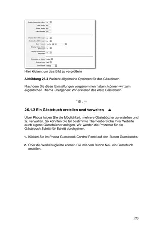 Hier klicken, um das Bild zu vergrößern

Abbildung 26.3 Weitere allgemeine Optionen für das Gästebuch

Nachdem Sie diese Einstellungen vorgenommen haben, können wir zum
eigentlichen Thema übergehen: Wir erstellen das erste Gästebuch.




26.1.2 Ein Gästebuch erstellen und verwalten

Über Phoca haben Sie die Möglichkeit, mehrere Gästebücher zu erstellen und
zu verwalten. So könnten Sie für bestimmte Themenbereiche Ihrer Website
auch eigene Gästebücher anlegen. Wir werden die Prozedur für ein
Gästebuch Schritt für Schritt durchgehen.

1. Klicken Sie im Phoca Guestbook Control Panel auf den Button Guestbooks.

2. Über die Werkzeugleiste können Sie mit dem Button Neu ein Gästebuch
   erstellen.




                                                                         173
 