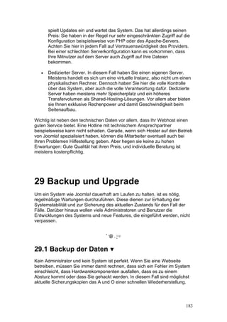 spielt Updates ein und wartet das System. Das hat allerdings seinen
       Preis: Sie haben in der Regel nur sehr eingeschränkten Zugriff auf die
       Konfiguration beispielsweise von PHP oder des Apache-Servers.
       Achten Sie hier in jedem Fall auf Vertrauenswürdigkeit des Providers.
       Bei einer schlechten Serverkonfiguration kann es vorkommen, dass
       Ihre Mitnutzer auf dem Server auch Zugriff auf Ihre Dateien
       bekommen.

   •   Dedizierter Server. In diesem Fall haben Sie einen eigenen Server.
       Meistens handelt es sich um eine virtuelle Instanz, also nicht um einen
       physikalischen Rechner. Dennoch haben Sie hier die volle Kontrolle
       über das System, aber auch die volle Verantwortung dafür. Dedizierte
       Server haben meistens mehr Speicherplatz und ein höheres
       Transfervolumen als Shared-Hosting-Lösungen. Vor allem aber bieten
       sie Ihnen exklusive Rechenpower und damit Geschwindigkeit beim
       Seitenaufbau.

Wichtig ist neben den technischen Daten vor allem, dass Ihr Webhost einen
guten Service bietet. Eine Hotline mit technischem Ansprechpartner
beispielsweise kann nicht schaden. Gerade, wenn sich Hoster auf den Betrieb
von Joomla! spezialisiert haben, können die Mitarbeiter eventuell auch bei
Ihren Problemen Hilfestellung geben. Aber hegen sie keine zu hohen
Erwartungen: Gute Qualität hat ihren Preis, und individuelle Beratung ist
meistens kostenpflichtig.




29 Backup und Upgrade
Um ein System wie Joomla! dauerhaft am Laufen zu halten, ist es nötig,
regelmäßige Wartungen durchzuführen. Diese dienen zur Erhaltung der
Systemstabilität und zur Sicherung des aktuellen Zustands für den Fall der
Fälle. Darüber hinaus wollen viele Administratoren und Benutzer die
Entwicklungen des Systems und neue Features, die eingeführt werden, nicht
verpassen.




29.1 Backup der Daten
Kein Administrator und kein System ist perfekt. Wenn Sie eine Webseite
betreiben, müssen Sie immer damit rechnen, dass sich ein Fehler im System
einschleicht, dass Hardwarekomponenten ausfallen, dass es zu einem
Absturz kommt oder dass Sie gehackt werden. In diesem Fall sind möglichst
aktuelle Sicherungskopien das A und O einer schnellen Wiederherstellung.




                                                                           183
 
