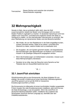 Dieses Zeichen wird zwischen den einzelnen
Trennzeichen
                 Hierarchiestufen angezeigt.




32 Mehrsprachigkeit
Gerade im Netz, das ja symbolisch dafür steht, dass die Welt
zusammenwächst, besteht der Bedarf, eine Homepage nicht nur einem
lokalen Publikum zugänglich zu machen. Im deutschen Sprachraum wird man
vielfach auch versuchen, zumindest eine englische Version der Seite zur
Verfügung zu stellen, um die internationalen Internetnutzer zu erreichen. Bei
einer Übersetzung von dynamischen Seiten sind drei Bereiche betroffen:

   •   Alle Inhalte, die von den Redakteuren in die Seite eingepflegt wurden,
       müssen übersetzt werden. Dabei ist es ratsam, zumindest eine
       Übersicht zu haben, welche Inhalte noch zu bearbeiten sind.

   •   Die Ausgaben, die vom System generiert werden, wie beispielsweise
       Servicemeldungen oder Beschriftungen von Buttons und Funktionen,
       müssen in der jeweiligen Zielsprache ausgegeben werden.

   •   Wenn Sie Erweiterungen von Drittanbietern verwenden, müssen auch
       diese Mehrsprachigkeit unterstützen.

   •   Daneben ist es nötig, dass der Besucher seine Sprache auf der
       Titelseite über ein Auswahlfeld bestimmen kann.




32.1 Joom!Fish einrichten
Glücklicherweise gibt es eine Komponente, die diese Aufgaben für uns
erledigt. Sie wurde in Anlehnung an einen berühmten Übersetzungsdienst
Joom!Fish genannt und ist auf der DVD im Verzeichnis
Erweiterungen/Joomfish zu finden.

Die Komponente ist mittlerweile mit einem komfortablen Installer ausgestattet.
Früher mussten Sie viele Einzelkomponenten installieren, jetzt reicht es aus,
die Datei jf2.0package_rc.zip einzuspielen. Wenn Sie Joom!Fish mit
deutschem Backend betreiben wollen, installieren Sie zusätzlich das
Sprachpaket JoomFish German Language.zip, ebenfalls über den
Installationsassistenten.



                                                                           201
 