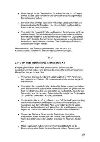 •   Ähnliches gilt für die Überschriften. So sollten Sie das <H1>-Tag nur
       einmal auf der Seite verwenden und dort auch eine aussagekräftige
       Bezeichnung eingeben.

   •   Der Text eines Beitrags sollte eine vernünftige Länge aufweisen. Als
       Faustregel gelten fünf Absätze. Hier ist es möglich, wichtige Wörter
       kursiv oder fett hervorzuheben.

   •   Vermeiden Sie doppelte Inhalte, und kopieren Sie schon gar nicht von
       anderen Seiten. Das wird von den Suchmaschinen mit einem Malus
       bestraft und schiebt Sie auf die hinteren Ergebnisseiten. Dazu zählen
       leider auch doppelte Domainnamen, beispielsweise la-joomla.de und
       lajoomla.de, wenn diese nicht sauber über Umleitungen (Redirects)
       aufeinander bezogen werden.

Generell sollten Ihre Texte so gestaltet sein, dass sie nicht nur
Suchmaschinen, sondern vor allem Ihre Besucher überzeugen.




33.1.3 On-Page-Optimierung: Technisches

Einige Eigenschaften Ihrer Seite, die nicht direkt Einfluss auf den
darstellbaren Inhalt haben, sind dennoch bedeutend für die Suchmaschinen.
Hier gibt es einiges zu beachten:

   •   Verwenden Sie sprechende URLs statt kryptischer PHP-Parameter.
       Am besten ist im Pfad der URL schon das eine oder andere Keyword
       mit enthalten.

   •   Vermeiden Sie doppelte Inhalte. Sollten Sie Seiten umgezogen haben
       oder eine alternative Webadresse verwenden wollen, so gehen Sie wie
       folgt vor: Bestimmen Sie eine der Seiten als maßgebliche Seite für den
       Suchindex. Von den anderen Seiten leiten Sie mithilfe des Fehlercodes
       301 (Redirect permanent) auf die Zielseite um.

   •   Versteckte Inhalte im <Body>-Bereich sind Gift für das Ergebnisranking
       und führen mittlerweile bei einigen Suchmaschinenbetreibern zum
       Ausschluss aus der Trefferliste. Also: Verwenden Sie keine weiße
       Schrift auf weißem Hintergrund, keine Divs, die über Keyword-Listen
       liegen, etc. Diese Tricks kennen die Suchmaschinen mittlerweile.

   •   Verwenden Sie keine Bilder, um die Texte in der Navigation
       darzustellen. Diese können von den Robots nicht gelesen werden.
       Wenn Sie Bilder verwenden, statten Sie diese mit Alternativ-Texten
       aus.

   •   Meta-Tags haben mittlerweile nicht mehr die Bedeutung für die
       Beschreibung einer Seite, die sie schon mal hatten. Dennoch wird


                                                                            205
 