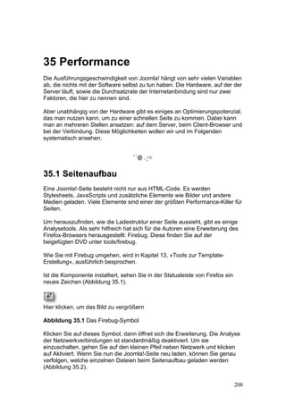 35 Performance
Die Ausführungsgeschwindigkeit von Joomla! hängt von sehr vielen Variablen
ab, die nichts mit der Software selbst zu tun haben. Die Hardware, auf der der
Server läuft, sowie die Durchsatzrate der Internetanbindung sind nur zwei
Faktoren, die hier zu nennen sind.

Aber unabhängig von der Hardware gibt es einiges an Optimierungspotenzial,
das man nutzen kann, um zu einer schnellen Seite zu kommen. Dabei kann
man an mehreren Stellen ansetzen: auf dem Server, beim Client-Browser und
bei der Verbindung. Diese Möglichkeiten wollen wir und im Folgenden
systematisch ansehen.




35.1 Seitenaufbau
Eine Joomla!-Seite besteht nicht nur aus HTML-Code. Es werden
Stylesheets, JavaScripts und zusätzliche Elemente wie Bilder und andere
Medien geladen. Viele Elemente sind einer der größten Performance-Killer für
Seiten.

Um herauszufinden, wie die Ladestruktur einer Seite aussieht, gibt es einige
Analysetools. Als sehr hilfreich hat sich für die Autoren eine Erweiterung des
Firefox-Browsers herausgestellt: Firebug. Diese finden Sie auf der
beigefügten DVD unter tools/firebug.

Wie Sie mit Firebug umgehen, wird in Kapitel 13, »Tools zur Template-
Erstellung«, ausführlich besprochen.

Ist die Komponente installiert, sehen Sie in der Statusleiste von Firefox ein
neues Zeichen (Abbildung 35.1).



Hier klicken, um das Bild zu vergrößern

Abbildung 35.1 Das Firebug-Symbol

Klicken Sie auf dieses Symbol, dann öffnet sich die Erweiterung. Die Analyse
der Netzwerkverbindungen ist standardmäßig deaktiviert. Um sie
einzuschalten, gehen Sie auf den kleinen Pfeil neben Netzwerk und klicken
auf Aktiviert. Wenn Sie nun die Joomla!-Seite neu laden, können Sie genau
verfolgen, welche einzelnen Dateien beim Seitenaufbau geladen werden
(Abbildung 35.2).


                                                                                208
 