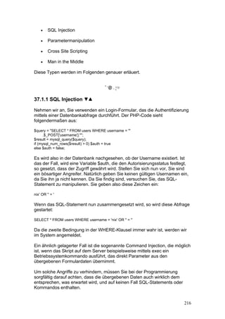 •    SQL Injection

    •    Parametermanipulation

    •    Cross Site Scripting

    •    Man in the Middle

Diese Typen werden im Folgenden genauer erläuert.




37.1.1 SQL Injection

Nehmen wir an, Sie verwenden ein Login-Formular, das die Authentifizierung
mittels einer Datenbankabfrage durchführt. Der PHP-Code sieht
folgendermaßen aus:

$query = "SELECT * FROM users WHERE username = '"
      .$_POST['username'].'"';
$result = mysql_query($query);
if (mysql_num_rows($result) > 0) $auth = true
else $auth = false;

Es wird also in der Datenbank nachgesehen, ob der Username existiert. Ist
das der Fall, wird eine Variable $auth, die den Autorisierungsstatus festlegt,
so gesetzt, dass der Zugriff gewährt wird. Stellen Sie sich nun vor, Sie sind
ein bösartiger Angreifer. Natürlich geben Sie keinen gültigen Usernamen ein,
da Sie ihn ja nicht kennen. Da Sie findig sind, versuchen Sie, das SQL-
Statement zu manipulieren. Sie geben also diese Zeichen ein:

nix' OR '' = '

Wenn das SQL-Statement nun zusammengesetzt wird, so wird diese Abfrage
gestartet:

SELECT * FROM users WHERE username = 'nix' OR '' = ''

Da die zweite Bedingung in der WHERE-Klausel immer wahr ist, werden wir
im System angemeldet.

Ein ähnlich gelagerter Fall ist die sogenannte Command Injection, die möglich
ist, wenn das Skript auf dem Server beispielsweise mittels exec ein
Betriebssystemkommando ausführt, das direkt Parameter aus den
übergebenen Formulardaten übernimmt.

Um solche Angriffe zu verhindern, müssen Sie bei der Programmierung
sorgfältig darauf achten, dass die übergebenen Daten auch wirklich dem
entsprechen, was erwartet wird, und auf keinen Fall SQL-Statements oder
Kommandos enthalten.


                                                                           216
 