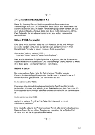 37.1.2 Parametermanipulation

Diese Art des Angriffs macht sich ungeschützte Parameter einer
Seitenabfrage zunutze. Die Gefahr geht dabei davon aus, dass Daten, die
sicherheitsrelevant sind, in diesen Parametern gespeichert werden, oft aus
dem falschen Glauben heraus, dass man diese nicht manipulieren könne.
Zwei Beispiele, die so schon vorgekommen sein sollen, mögen dies
verdeutlichen:

Mittels POST-Parameter

Eine Seite (nicht Joomla!) hatte die Mail-Adresse, an die eine Anfrage
gesendet werden sollte, nicht auf dem Server, sondern direkt in ihrem
Kontakt-Mail-Formular in einem <hidden>-Feld gespeichert.

<form action="mail.php" method="POST">
  <input type="hidden" name="an" value="admin@seite.de">

Dies wurde von einem findigen Spammer ausgenutzt, der die Adresse aus
diesem Feld einfach austauschte und so eine Menge unerwünschter E–Mails
über diese Seite – und deren Namen – verschickte.

Mittels Cookie

Bei einer anderen Seite hatte der Betreiber zur Erleichterung der
Kommunikation die Zugriffsparameter des Nutzers in einem Cookie auf
seinem Rechner gespeichert. Das sah in etwa so aus:

Cookie: admin=no; time=10:00;

Es wurden also der Adminstatus und der letzte Zugriff (zur Sicherheit)
protokolliert. Cookies sind allerdings nur Textdateien auf dem Computer. Ein
nachfolgender schlitzohriger Benutzer änderte also einfach die beiden Werte
in

Cookie: admin=yes; time=13:00;

und schon hatte er Zugriff auf die Seite. Und das auch noch mit
Administratorrechten!

Eine mögliche Lösung für Probleme dieser Art ist, alle sicherheitsrelevanten
Daten auf dem Server mittels Sessions zu verwalten, die auf jeden Fall
sicherer sind als die vorgestellten Methoden.




                                                                             217
 