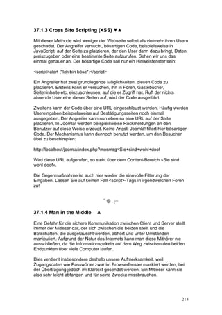37.1.3 Cross Site Scripting (XSS)

Mit dieser Methode wird weniger der Webseite selbst als vielmehr ihren Usern
geschadet. Der Angreifer versucht, bösartigen Code, beispielsweise in
JavaScript, auf der Seite zu platzieren, der den User dann dazu bringt, Daten
preiszugeben oder eine bestimmte Seite aufzurufen. Sehen wir uns das
einmal genauer an. Der bösartige Code soll nur ein Hinweisfenster sein:

<script>alert ("Ich bin böse")</script>

Ein Angreifer hat zwei grundlegende Möglichkeiten, diesen Code zu
platzieren. Erstens kann er versuchen, ihn in Foren, Gästebücher,
Seiteninhalte etc. einzuschleusen, auf die er Zugriff hat. Ruft der nichts
ahnende User eine dieser Seiten auf, wird der Code ausgeführt.

Zweitens kann der Code über eine URL eingeschleust werden. Häufig werden
Usereingaben beispielsweise auf Bestätigungsseiten noch einmal
ausgegeben. Der Angreifer kann nun eben so eine URL auf der Seite
platzieren. In Joomla! werden beispielsweise Rückmeldungen an den
Benutzer auf diese Weise erzeugt. Keine Angst: Joomla! filtert hier bösartigen
Code. Der Mechanismus kann dennoch benutzt werden, um den Besucher
übel zu beschimpfen:

http://localhost/joomla/index.php?mosmsg=Sie+sind+wohl+doof

Wird diese URL aufgerufen, so steht über dem Content-Bereich »Sie sind
wohl doof«.

Die Gegenmaßnahme ist auch hier wieder die sinnvolle Filterung der
Eingaben. Lassen Sie auf keinen Fall <script>-Tags in irgendwelchen Foren
zu!




37.1.4 Man in the Middle

Eine Gefahr für die sichere Kommunikation zwischen Client und Server stellt
immer der Mitleser dar, der sich zwischen die beiden stellt und die
Botschaften, die ausgetauscht werden, abhört und unter Umständen
manipuliert. Aufgrund der Natur des Internets kann man diese Mithörer nie
ausschließen, da die Informationspakete auf dem Weg zwischen den beiden
Endpunkten über viele Computer laufen.

Dies verdient insbesondere deshalb unsere Aufmerksamkeit, weil
Zugangsdaten wie Passwörter zwar im Browserfenster maskiert werden, bei
der Übertragung jedoch im Klartext gesendet werden. Ein Mitleser kann sie
also sehr leicht abfangen und für seine Zwecke missbrauchen.




                                                                             218
 