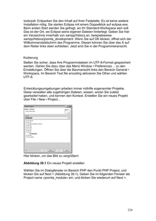 tools/pdt. Entpacken Sie den Inhalt auf Ihrer Festplatte. Es ist keine weitere
Installation nötig. Sie starten Eclipse mit einem Doppelklick auf eclipse.exe.
Beim ersten Start werden Sie gefragt, wo Ihr Standard-Workspace sein soll.
Das ist der Ort, wo Eclipse seine eigenen Dateien hinterlegt. Geben Sie hier
ein Verzeichnis innerhalb von xampp/htdocs an, beispielsweise
xampp/htdocs/joomla_development. Wenn Sie auf OK klicken, öffnet sich der
Willkommensbildschirm des Programms. Diesen können Sie über das X auf
dem Reiter links oben schließen. Jetzt sind Sie in der Programmieransicht.


Kodierung
Stellen Sie sicher, dass Ihre Programmdateien im UTF-8-Format gespeichert
werden. Gehen Sie dazu über das Menü Window • Preferences… zu den
Einstellungen. Öffnen Sie über die Baumansicht links den Bereich General •
Workspace. Im Bereich Text file encoding aktivieren Sie Other und wählen
UTF-8.


Entwicklungsumgebungen arbeiten immer mithilfe sogenannter Projekte.
Diese verwalten alle zugehörigen Dateien, wissen, woran Sie zuletzt
gearbeitet haben, und kennen den Kontext. Erstellen Sie ein neues Projekt
über File • New • Project…




Hier klicken, um das Bild zu vergrößern

Abbildung 39.1 Ein neues Projekt erstellen

Wählen Sie im Dialogfenster im Bereich PHP den Punkt PHP Project, und
klicken Sie auf Next > (Abbildung 39.1). Geben Sie im folgenden Fenster als
Project name »joomla_module« ein, und klicken Sie wiederum auf Next >.




                                                                            224
 