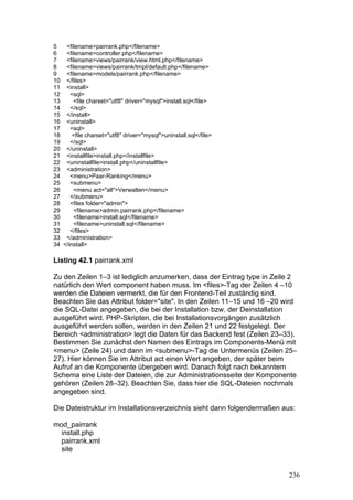 5   <filename>pairrank.php</filename>
6   <filename>controller.php</filename>
7   <filename>views/pairrank/view.html.php</filename>
8   <filename>views/pairrank/tmpl/default.php</filename>
9   <filename>models/pairrank.php</filename>
10 </files>
11 <install>
12    <sql>
13     <file charset="utf8" driver="mysql">install.sql</file>
14    </sql>
15 </install>
16 <uninstall>
17    <sql>
18     <file charset="utf8" driver="mysql">uninstall.sql</file>
19    </sql>
20 </uninstall>
21 <installfile>install.php</installfile>
22 <uninstallfile>install.php</uninstallfile>
23 <administration>
24    <menu>Paar-Ranking</menu>
25    <submenu>
26     <menu act="all">Verwalten</menu>
27    </submenu>
28    <files folder="admin">
29     <filename>admin.pairrank.php</filename>
30     <filename>install.sql</filename>
31     <filename>uninstall.sql</filename>
32    </files>
33 </administration>
34 </install>

Listing 42.1 pairrank.xml

Zu den Zeilen 1–3 ist lediglich anzumerken, dass der Eintrag type in Zeile 2
natürlich den Wert component haben muss. Im <files>-Tag der Zeilen 4 –10
werden die Dateien vermerkt, die für den Frontend-Teil zuständig sind.
Beachten Sie das Attribut folder="site". In den Zeilen 11–15 und 16 –20 wird
die SQL-Datei angegeben, die bei der Installation bzw. der Deinstallation
ausgeführt wird. PHP-Skripten, die bei Installationsvorgängen zusätzlich
ausgeführt werden sollen, werden in den Zeilen 21 und 22 festgelegt. Der
Bereich <administration> legt die Daten für das Backend fest (Zeilen 23–33).
Bestimmen Sie zunächst den Namen des Eintrags im Components-Menü mit
<menu> (Zeile 24) und dann im <submenu>-Tag die Untermenüs (Zeilen 25–
27). Hier können Sie im Attribut act einen Wert angeben, der später beim
Aufruf an die Komponente übergeben wird. Danach folgt nach bekanntem
Schema eine Liste der Dateien, die zur Administrationsseite der Komponente
gehören (Zeilen 28–32). Beachten Sie, dass hier die SQL-Dateien nochmals
angegeben sind.

Die Dateistruktur im Installationsverzeichnis sieht dann folgendermaßen aus:

mod_pairrank
  install.php
  pairrank.xml
  site


                                                                          236
 