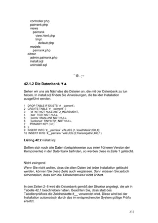 controller.php
    pairrank.php
    views
      pairrank
        view.html.php
        tmpl
           default.php
    models
      pairrank.php
  admin
    admin.pairrank.php
    install.sql
    uninstall.sql




42.1.2 Die Datenbank

Sehen wir uns als Nächstes die Dateien an, die mit der Datenbank zu tun
haben. In install.sql finden Sie Anweisungen, die bei der Installation
ausgeführt werden.

1 DROP TABLE IF EXISTS `#__pairrank`;
2 CREATE TABLE `#__pairrank` (
3    `id` INT NOT NULL AUTO_INCREMENT,
4    `pair` TEXT NOT NULL,
5    `points` SMALLINT NOT NULL,
6    `published` TINYINT(1) NOT NULL,
7    PRIMARY KEY (`id`)
8 );
9 INSERT INTO `#__pairrank` VALUES (1,'Josef/Maria',200,1);
10 INSERT INTO `#__pairrank` VALUES (2,'Hans/Agathe',400,1);

Listing 42.2 install.sql

Sollten sich noch alte Daten (beispielsweise aus einer früheren Version der
Komponente) in der Datenbank befinden, so werden diese in Zeile 1 gelöscht.


Nicht zwingend
Wenn Sie nicht wollen, dass die alten Daten bei jeder Installation gelöscht
werden, können Sie diese Zeile auch weglassen. Dann müssen Sie jedoch
sicherstellen, dass sich die Tabellenstruktur nicht ändert.


In den Zeilen 2–8 wird die Datenbank gemäß der Struktur angelegt, die wir in
Tabelle 42.1 beschrieben haben. Beachten Sie, dass statt des
Tabellenpräfixes die Zeichenkette #__ verwendet wird. Diese wird bei der
Installation automatisch durch das im entsprechenden System gültige Präfix
ersetzt.


                                                                              237
 