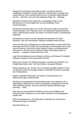 Kategorie Eine Kategorie beinhaltet einzelne, thematisch ähnliche
Inhaltsseiten. Kategorien werden Sektionen untergeordnet und stellen das
zweite Element in der Joomla!-Hierarchie dar. An oberster Stelle befinden
sich die → Bereiche, und nach den Kategorien folgen die → Beiträge.

Klickpfad (»Breadcrumbs«) Zeigt den zurückgelegten Weg in einer
Menüstruktur an und ermöglicht es, an einen beliebigen Punkt
zurückzuspringen.

Komponente Erweiterungen von Joomla!. Sie können eigene dynamische
Inhalte verwalten und im Backend und in der Datenbank separate Bereiche
haben. Üblicherweise werden Ihre Daten im Frontend direkt im Inhaltsbereich
angezeigt.

Kontrollzentrum Bereich auf der Startseite des Backends mit vielen
Symbolen, über die verschiedene Aufgaben bewältigt werden können.

Lizenz Einräumung und Regelung von Nutzungsrechten an einem Werk oder
Dokument durch den Urheber. Die Lizenzierung von Dokumenten ist ein sehr
neues Phänomen, das eng mit deren digitaler Existenz und Kopierbarkeit
verbunden ist. Hier sind in den nächsten Jahren einige Neuerungen zu
erwarten. → Copyleft, Creative Commons, FDL.

Login Die Anmeldung bei einer Website mit Name und Passwort. Ermöglicht
häufig den Zugang in einen geschützten Bereich.

Mashup Vermischen von Webanwendungen, wie etwa das Einbinden von
Google Maps-Karten oder YouTube-Videos in die eigene Website.

Modul Erweiterung von Joomla!, die zur Anzeige spezieller Inhalte im Front-
und Backend dient. Die Ausgabe erfolgt an speziellen Positionen außerhalb
des Inhaltsbereichs.

MySQL Quelloffene Datenbank, die häufig im Zusammenhang mit
Webanwendungen verwendet wird.

Newsfeed Computerlesbare Zusammenfassungen einer Webseite, die in
regelmäßigen Abständen von einem Leseprogramm abgefragt und für den
User aufbereitet werden. So ist er immer über aktuelle Veränderungen
informiert. → RSS.

Open Source Lizenzmodell für Software, bei dem der Quelltext eines
Programms frei verfügbar ist und von jedem verändert und weitergegeben
werden darf.

PHP Eine Skriptsprache, die häufig dazu verwendet wird, dynamische
Webanwendungen zu betreiben.

Pipe Das Zeichen »|«.



                                                                            244
 
