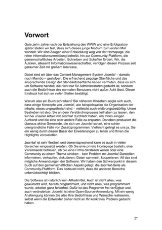 Vorwort
Gute zehn Jahre nach der Entstehung des WWW und eine Erfolgsstory
später stellen wir fest, dass sich dieses junge Medium zum ersten Mal
wandelt. Wir sind Zeugen einer Entwicklung weg von der Homepage, die
reine Informationsvermittlung betreibt, hin zur Community-Plattform, die
gemeinschaftliches Arbeiten, Schreiben und Schaffen fördert. Wir, die
Autoren, allesamt Informationswissenschaftler, verfolgen diesen Prozess seit
geraumer Zeit mit großem Interesse.

Dabei sind wir über das Content-Management-System Joomla! – damals
noch Mambo – gestolpert. Die erfrischend peppige Oberfläche und das
ansprechende Design der Standardoberfläche ließen vermuten, dass es sich
um Software handelt, die nicht nur für Administratoren gedacht ist, sondern
auch die Bedürfnisse des normalen Benutzers nicht außer Acht lässt. Dieser
Eindruck hat sich an vielen Stellen bestätigt.

Warum also ein Buch schreiben? Bei näherem Hinsehen zeigte sich auch,
dass einige Konzepte von Joomla!, wie beispielsweise die Organisation der
Inhalte, etwas ungewöhnlich sind – vielleicht auch erklärungsbedürftig. Unser
Bestreben ist also, Sie an dem Verständnisprozess teilhaben zu lassen, den
wir bei unserer Arbeit mit Joomla! durchlebt haben, um Ihnen einigen
Aufwand und die eine oder andere Falle zu ersparen. Daneben produziert die
überaus aktive Gemeinde, die sich um Joomla! schart, eine schier
unergründliche Fülle von Zusatzprogrammen. Vielleicht gelingt es uns ja, Sie
ein wenig durch diesen Basar der Erweiterungen zu leiten und Ihnen die
Highlights vorzustellen.

Joomla! ist sehr flexibel, und dementsprechend kann es auch in vielen
Bereichen eingesetzt werden. Ob Sie eine private Homepage basteln, eine
Vereinsseite betreuen, ob Sie eine Firma darstellen wollen oder eine
Community zu einem Thema stricken – kein Problem mit Joomla! Darstellen,
informieren, verkaufen, diskutieren, Daten sammeln, kooperieren: All das sind
mögliche Anwendungen der Software. Wir haben den Schwerpunkt in diesem
Buch auf den gemeinschaftlichen Aspekt gelegt: die Joomla!-Seite als
Community-Plattform. Das bedeutet nicht, dass die anderen Bereiche
unberücksichtigt bleiben.

Die Software ist natürlich kein Allheilmittel. Auch ist nicht alles, was
gewünscht wird, bereits programmiert, und nicht alles, was programmiert
wurde, arbeitet ganz fehlerfrei. Dafür ist das Programm frei verfügbar und
auch veränderbar: Joomla! ist eine Open-Source-Anwendung. Mit ein wenig
Anstrengung können Sie also Ihre Bedürfnisse und Wünsche realisieren,
selbst wenn die Entwickler bisher nicht an Ihr konkretes Problem gedacht
haben.



                                                                             27
 