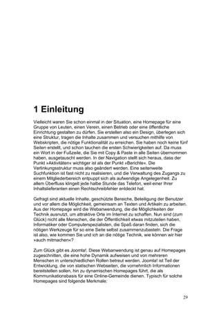 1 Einleitung
Vielleicht waren Sie schon einmal in der Situation, eine Homepage für eine
Gruppe von Leuten, einen Verein, einen Betrieb oder eine öffentliche
Einrichtung gestalten zu dürfen. Sie erstellen also ein Design, überlegen sich
eine Struktur, tragen die Inhalte zusammen und versuchen mithilfe von
Webskripten, die nötige Funktionalität zu erreichen. Sie haben noch keine fünf
Seiten erstellt, und schon tauchen die ersten Schwierigkeiten auf. Da muss
ein Wort in der Fußzeile, die Sie mit Copy & Paste in alle Seiten übernommen
haben, ausgetauscht werden. In der Navigation stellt sich heraus, dass der
Punkt »Aktivitäten« wichtiger ist als der Punkt »Berichte«. Die
Verlinkungsstruktur muss also geändert werden. Eine seitenweite
Suchfunktion ist fast nicht zu realisieren, und die Verwaltung des Zugangs zu
einem Mitgliederbereich entpuppt sich als aufwendige Angelegenheit. Zu
allem Überfluss klingelt jede halbe Stunde das Telefon, weil einer Ihrer
Inhaltslieferanten einen Rechtschreibfehler entdeckt hat.

Gefragt sind aktuelle Inhalte, geschützte Bereiche, Beteiligung der Benutzer
und vor allem die Möglichkeit, gemeinsam an Texten und Artikeln zu arbeiten.
Aus der Homepage wird die Webanwendung, die die Möglichkeiten der
Technik ausnutzt, um attraktive Orte im Internet zu schaffen. Nun sind (zum
Glück) nicht alle Menschen, die der Öffentlichkeit etwas mitzuteilen haben,
Informatiker oder Computerspezialisten, die Spaß daran finden, sich die
nötigen Werkzeuge für so eine Seite selbst zusammenzubasteln. Die Frage
ist also, wie kommen Sie und ich an die nötige Technik, wie können wir hier
»auch mitmachen«?

Zum Glück gibt es Joomla!. Diese Webanwendung ist genau auf Homepages
zugeschnitten, die eine hohe Dynamik aufweisen und von mehreren
Menschen in unterschiedlichen Rollen betreut werden. Joomla! ist Teil der
Entwicklung, die von statischen Webseiten, die vornehmlich Informationen
bereitstellen sollen, hin zu dynamischen Homepages führt, die als
Kommunikationsbasis für eine Online-Gemeinde dienen. Typisch für solche
Homepages sind folgende Merkmale:


                                                                           29
 