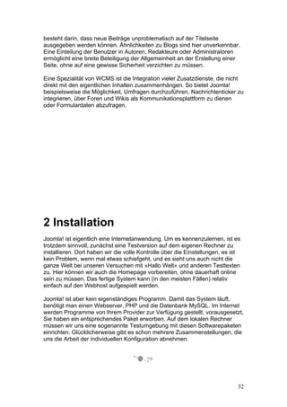 besteht darin, dass neue Beiträge unproblematisch auf der Titelseite
ausgegeben werden können. Ähnlichkeiten zu Blogs sind hier unverkennbar.
Eine Einteilung der Benutzer in Autoren, Redakteure oder Administratoren
ermöglicht eine breite Beteiligung der Allgemeinheit an der Erstellung einer
Seite, ohne auf eine gewisse Sicherheit verzichten zu müssen.

Eine Spezialität von WCMS ist die Integration vieler Zusatzdienste, die nicht
direkt mit den eigentlichen Inhalten zusammenhängen. So bietet Joomla!
beispielsweise die Möglichkeit, Umfragen durchzuführen, Nachrichtenticker zu
integrieren, über Foren und Wikis als Kommunikationsplattform zu dienen
oder Formulardaten abzufragen.




2 Installation
Joomla! ist eigentlich eine Internetanwendung. Um es kennenzulernen, ist es
trotzdem sinnvoll, zunächst eine Testversion auf dem eigenen Rechner zu
installieren. Dort haben wir die volle Kontrolle über die Einstellungen, es ist
kein Problem, wenn mal etwas schiefgeht, und es sieht uns auch nicht die
ganze Welt bei unseren Versuchen mit »Hallo Welt« und anderen Testtexten
zu. Hier können wir auch die Homepage vorbereiten, ohne dauerhaft online
sein zu müssen. Das fertige System kann (in den meisten Fällen) relativ
einfach auf den Webhost aufgespielt werden.

Joomla! ist aber kein eigenständiges Programm. Damit das System läuft,
benötigt man einen Webserver, PHP und die Datenbank MySQL. Im Internet
werden Programme von Ihrem Provider zur Verfügung gestellt, vorausgesetzt,
Sie haben ein entsprechendes Paket erworben. Auf dem lokalen Rechner
müssen wir uns eine sogenannte Testumgebung mit diesen Softwarepaketen
einrichten. Glücklicherweise gibt es schon mehrere Zusammenstellungen, die
uns die Arbeit der individuellen Konfiguration abnehmen.




                                                                              32
 