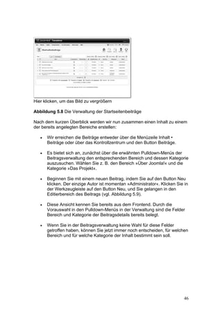 Hier klicken, um das Bild zu vergrößern

Abbildung 5.8 Die Verwaltung der Startseitenbeiträge

Nach dem kurzen Überblick werden wir nun zusammen einen Inhalt zu einem
der bereits angelegten Bereiche erstellen:

   •   Wir erreichen die Beiträge entweder über die Menüzeile Inhalt •
       Beiträge oder über das Kontrollzentrum und den Button Beiträge.

   •   Es bietet sich an, zunächst über die erwähnten Pulldown-Menüs der
       Beitragsverwaltung den entsprechenden Bereich und dessen Kategorie
       auszusuchen. Wählen Sie z. B. den Bereich »Über Joomla!« und die
       Kategorie »Das Projekt«.

   •   Beginnen Sie mit einem neuen Beitrag, indem Sie auf den Button Neu
       klicken. Der einzige Autor ist momentan »Administrator«. Klicken Sie in
       der Werkzeugleiste auf den Button Neu, und Sie gelangen in den
       Editierbereich des Beitrags (vgl. Abbildung 5.9).

   •   Diese Ansicht kennen Sie bereits aus dem Frontend. Durch die
       Vorauswahl in den Pulldown-Menüs in der Verwaltung sind die Felder
       Bereich und Kategorie der Beitragsdetails bereits belegt.

   •   Wenn Sie in der Beitragsverwaltung keine Wahl für diese Felder
       getroffen haben, können Sie jetzt immer noch entscheiden, für welchen
       Bereich und für welche Kategorie der Inhalt bestimmt sein soll.




                                                                            46
 
