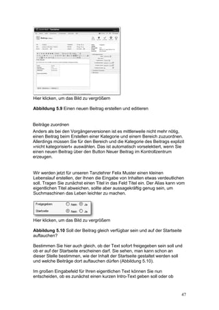 Hier klicken, um das Bild zu vergrößern

Abbildung 5.9 Einen neuen Beitrag erstellen und editieren


Beiträge zuordnen
Anders als bei den Vorgängerversionen ist es mittlerweile nicht mehr nötig,
einen Beitrag beim Erstellen einer Kategorie und einem Bereich zuzuordnen.
Allerdings müssen Sie für den Bereich und die Kategorie des Beitrags explizit
»nicht kategorisiert« auswählen. Das ist automatisch vorselektiert, wenn Sie
einen neuen Beitrag über den Button Neuer Beitrag im Kontrollzentrum
erzeugen.


Wir werden jetzt für unseren Tanzlehrer Felix Muster einen kleinen
Lebenslauf erstellen, der Ihnen die Eingabe von Inhalten etwas verdeutlichen
soll. Tragen Sie zunächst einen Titel in das Feld Titel ein. Der Alias kann vom
eigentlichen Titel abweichen, sollte aber aussagekräftig genug sein, um
Suchmaschinen das Leben leichter zu machen.




Hier klicken, um das Bild zu vergrößern

Abbildung 5.10 Soll der Beitrag gleich verfügbar sein und auf der Startseite
auftauchen?

Bestimmen Sie hier auch gleich, ob der Text sofort freigegeben sein soll und
ob er auf der Startseite erscheinen darf. Sie sehen, man kann schon an
dieser Stelle bestimmen, wie der Inhalt der Startseite gestaltet werden soll
und welche Beiträge dort auftauchen dürfen (Abbildung 5.10).

Im großen Eingabefeld für Ihren eigentlichen Text können Sie nun
entscheiden, ob es zunächst einen kurzen Intro-Text geben soll oder ob



                                                                             47
 