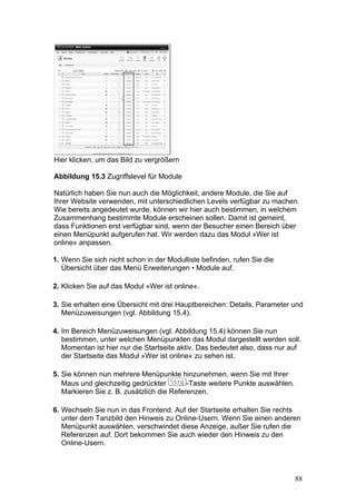 Hier klicken, um das Bild zu vergrößern

Abbildung 15.3 Zugriffslevel für Module

Natürlich haben Sie nun auch die Möglichkeit, andere Module, die Sie auf
Ihrer Website verwenden, mit unterschiedlichen Levels verfügbar zu machen.
Wie bereits angedeutet wurde, können wir hier auch bestimmen, in welchem
Zusammenhang bestimmte Module erscheinen sollen. Damit ist gemeint,
dass Funktionen erst verfügbar sind, wenn der Besucher einen Bereich über
einen Menüpunkt aufgerufen hat. Wir werden dazu das Modul »Wer ist
online« anpassen.

1. Wenn Sie sich nicht schon in der Modulliste befinden, rufen Sie die
   Übersicht über das Menü Erweiterungen • Module auf.

2. Klicken Sie auf das Modul »Wer ist online«.

3. Sie erhalten eine Übersicht mit drei Hauptbereichen: Details, Parameter und
   Menüzuweisungen (vgl. Abbildung 15.4).

4. Im Bereich Menüzuweisungen (vgl. Abbildung 15.4) können Sie nun
   bestimmen, unter welchen Menüpunkten das Modul dargestellt werden soll.
   Momentan ist hier nur die Startseite aktiv. Das bedeutet also, dass nur auf
   der Startseite das Modul »Wer ist online« zu sehen ist.

5. Sie können nun mehrere Menüpunkte hinzunehmen, wenn Sie mit Ihrer
   Maus und gleichzeitig gedrückter        -Taste weitere Punkte auswählen.
   Markieren Sie z. B. zusätzlich die Referenzen.

6. Wechseln Sie nun in das Frontend. Auf der Startseite erhalten Sie rechts
   unter dem Tanzbild den Hinweis zu Online-Usern. Wenn Sie einen anderen
   Menüpunkt auswählen, verschwindet diese Anzeige, außer Sie rufen die
   Referenzen auf. Dort bekommen Sie auch wieder den Hinweis zu den
   Online-Usern.



                                                                              88
 