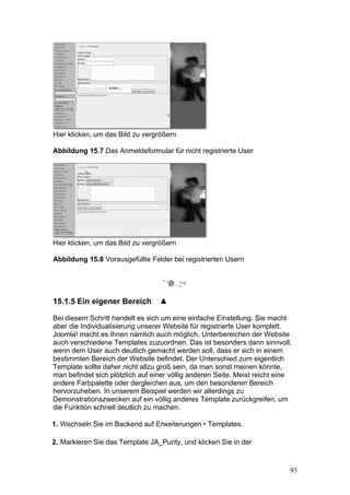 Hier klicken, um das Bild zu vergrößern

Abbildung 15.7 Das Anmeldeformular für nicht registrierte User




Hier klicken, um das Bild zu vergrößern

Abbildung 15.8 Vorausgefüllte Felder bei registrierten Usern




15.1.5 Ein eigener Bereich

Bei diesem Schritt handelt es sich um eine einfache Einstellung. Sie macht
aber die Individualisierung unserer Website für registrierte User komplett.
Joomla! macht es Ihnen nämlich auch möglich, Unterbereichen der Website
auch verschiedene Templates zuzuordnen. Das ist besonders dann sinnvoll,
wenn dem User auch deutlich gemacht werden soll, dass er sich in einem
bestimmten Bereich der Website befindet. Der Unterschied zum eigentlich
Template sollte daher nicht allzu groß sein, da man sonst meinen könnte,
man befindet sich plötzlich auf einer völlig anderen Seite. Meist reicht eine
andere Farbpalette oder dergleichen aus, um den besonderen Bereich
hervorzuheben. In unserem Beispiel werden wir allerdings zu
Demonstrationszwecken auf ein völlig anderes Template zurückgreifen, um
die Funktion schnell deutlich zu machen.

1. Wechseln Sie im Backend auf Erweiterungen • Templates.

2. Markieren Sie das Template JA_Purity, und klicken Sie in der


                                                                            93
 