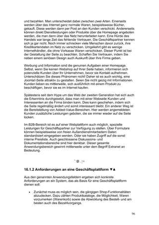 und bezahlen. Man unterscheidet dabei zwischen zwei Arten. Einerseits
werden über das Internet ganz normale Waren, beispielsweise Bücher,
gekauft. Diese werden dann per Post an den Kunden verschickt. Andererseits
können direkt Dienstleistungen oder Produkte über die Homepage angeboten
werden, die man dann über das Netz herunterladen kann. Eine Hürde des
Handels war lange Zeit das fehlende Vertrauen. Die Geschäftspartner kennen
sich ja gar nicht. Noch immer schrecken viele Menschen davor zurück, ihre
Kreditkartendaten im Netz zu verschicken. Umgekehrt gibt es wenige
Internethändler, die ohne Vorkasse Waren verschicken. Dieser Punkt ist bei
der Gestaltung der Seite zu beachten. Schaffen Sie Vertrauen, indem Sie
neben einem seriösen Design auch Auskunft über Ihre Firma geben.

Werbung und Information sind die genuinen Aufgaben einer Homepage.
Selbst, wenn Sie keinen Webshop auf Ihrer Seite haben, informieren sich
potenzielle Kunden über Ihr Unternehmen, bevor sie Kontakt aufnehmen.
Unterschätzen Sie dieses Phänomen nicht! Daher ist es auch wichtig, eine
Joomla!-Seite attraktiv zu gestalten. Seien Sie nicht geizig mit Informationen.
Kunden lieben es mittlerweile, sich ausführlich mit einem Produkt zu
beschäftigen, bevor sie es im Internet kaufen.

Spätestens seit dem Hype um das Web der zweiten Generation hat sich auch
die Erkenntnis durchgesetzt, dass man mit einer Webseite Kunden und
Interessenten an die Firma binden kann. Dies kann geschehen, indem sich
die Seite regelmäßig ändert und somit interessant bleibt. Ein anderer Weg ist
die Bereitstellung von Added-Value-Bereichen. Hier werden angemeldeten
Kunden zusätzliche Leistungen geboten, die sie immer wieder auf die Seite
locken.

Im B2B-Bereich ist es auf einer Webplattform auch möglich, spezielle
Leistungen für Geschäftspartner zur Verfügung zu stellen. Über Formulare
können beispielsweise von freien Außendienstmitarbeitern Daten
standardisiert eingegeben werden. Oder sie haben Zugriff auf die sonst
interne Preisliste. Auch geschlossene Diskussions- und
Dokumentationsbereiche sind hier denkbar. Dieser gesamte
Anwendungsbereich gewinnt mittlerweile unter dem Begriff Extranet an
Bedeutung.




16.1.2 Anforderungen an eine Geschäftsplattform

Aus den genannten Anwendungsfeldern ergeben sich konkrete
Anforderungen an ein System, das als Basis für eine Geschäftsplattform
dienen soll:

   •   Zunächst muss es möglich sein, die gängigen Shop-Funktionalitäten
       abzudecken. Dazu zählen Produktkataloge, die Möglichkeit, Waren
       vorzumerken (Warenkorb) sowie die Abwicklung des Bestell- und am
       besten auch des Bezahlvorgangs.


                                                                              96
 