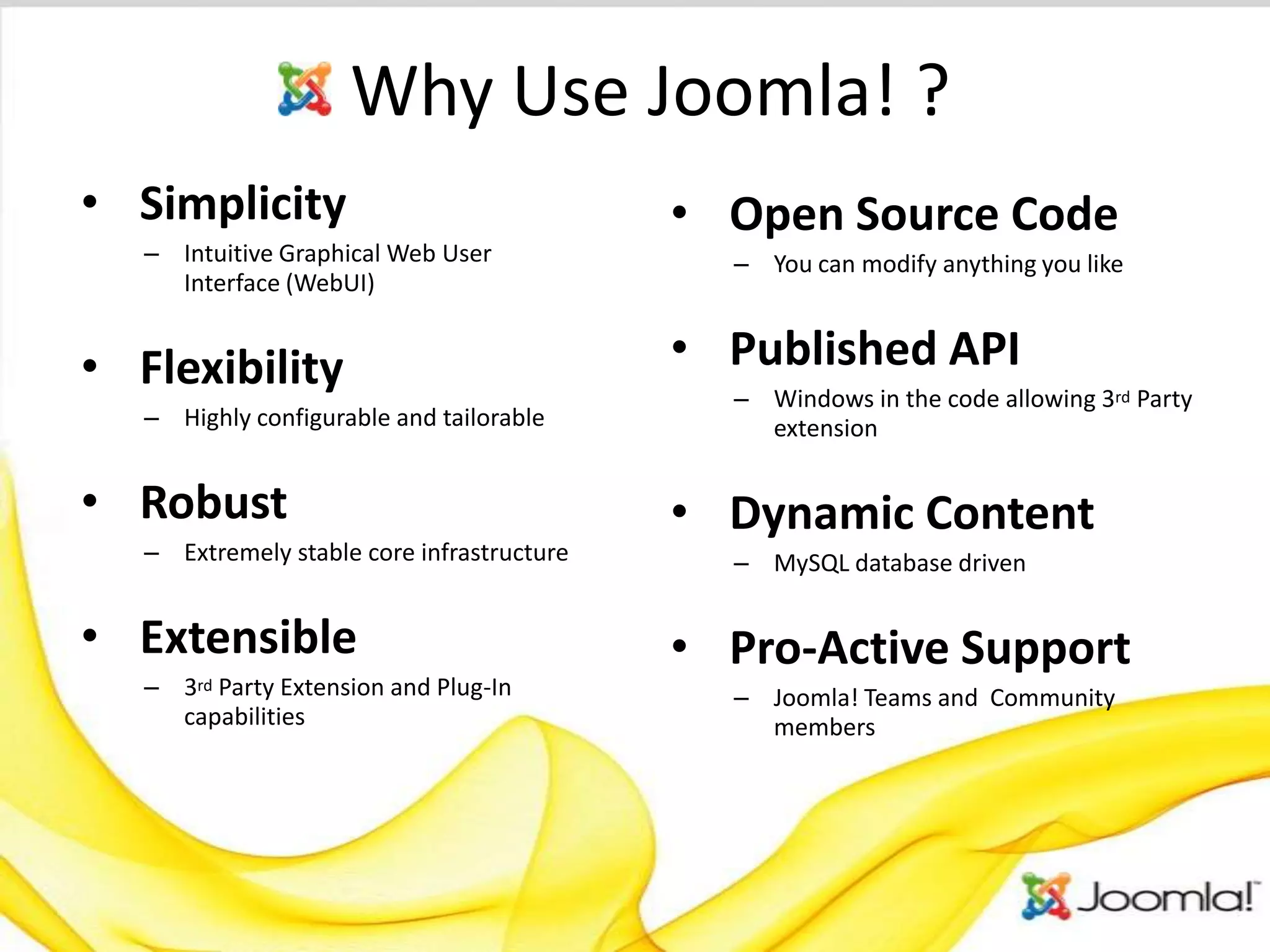 Why Use Joomla! ?
• Simplicity                                • Open Source Code
   – Intuitive Graphical Web User             – You can modify anything you like
     Interface (WebUI)


• Flexibility                               • Published API
                                              – Windows in the code allowing 3rd Party
   – Highly configurable and tailorable         extension


• Robust                                    • Dynamic Content
   – Extremely stable core infrastructure     – MySQL database driven


• Extensible                                • Pro-Active Support
   –   3rdParty Extension and Plug-In         – Joomla! Teams and Community
       capabilities                             members
 