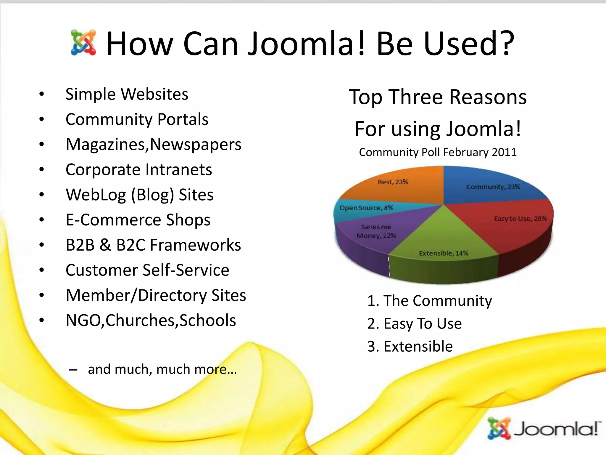 How Can Joomla! Be Used?
•   Simple Websites          Top Three Reasons
•   Community Portals
                              For using Joomla!
•   Magazines,Newspapers      Community Poll February 2011
•   Corporate Intranets
•   WebLog (Blog) Sites
•   E-Commerce Shops
•   B2B & B2C Frameworks
•   Customer Self-Service
•   Member/Directory Sites     1. The Community
•   NGO,Churches,Schools       2. Easy To Use
                               3. Extensible
    – and much, much more…
 