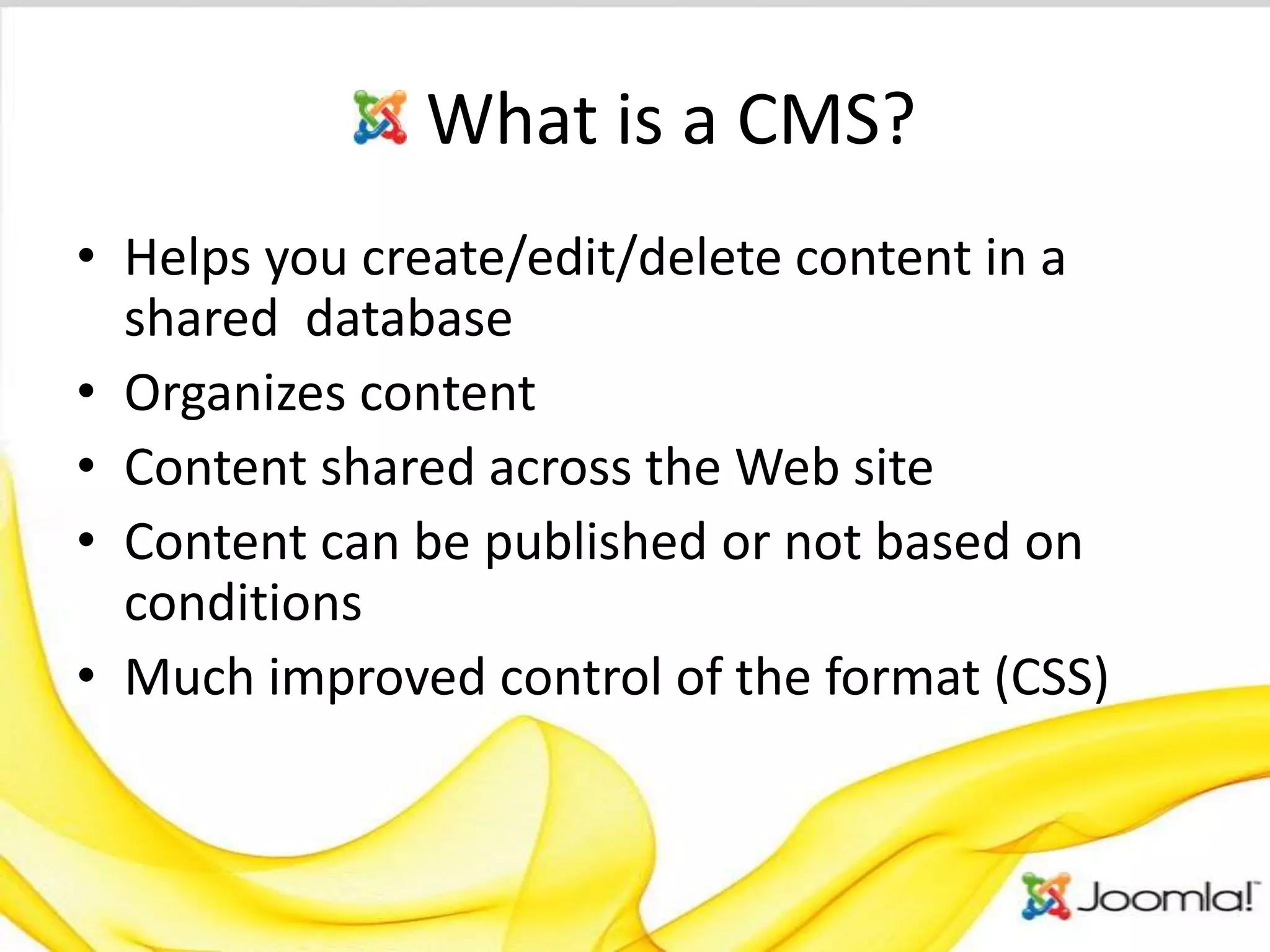 What is a CMS?
• Helps you create/edit/delete content in a
  shared database
• Organizes content
• Content shared across the Web site
• Content can be published or not based on
  conditions
• Much improved control of the format (CSS)
 