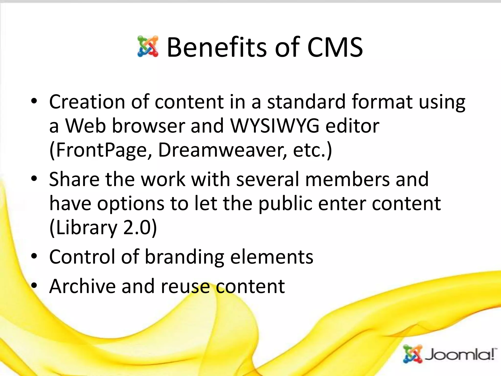 Benefits of CMS
• Creation of content in a standard format using
  a Web browser and WYSIWYG editor
  (FrontPage, Dreamweaver, etc.)
• Share the work with several members and
  have options to let the public enter content
  (Library 2.0)
• Control of branding elements
• Archive and reuse content
 