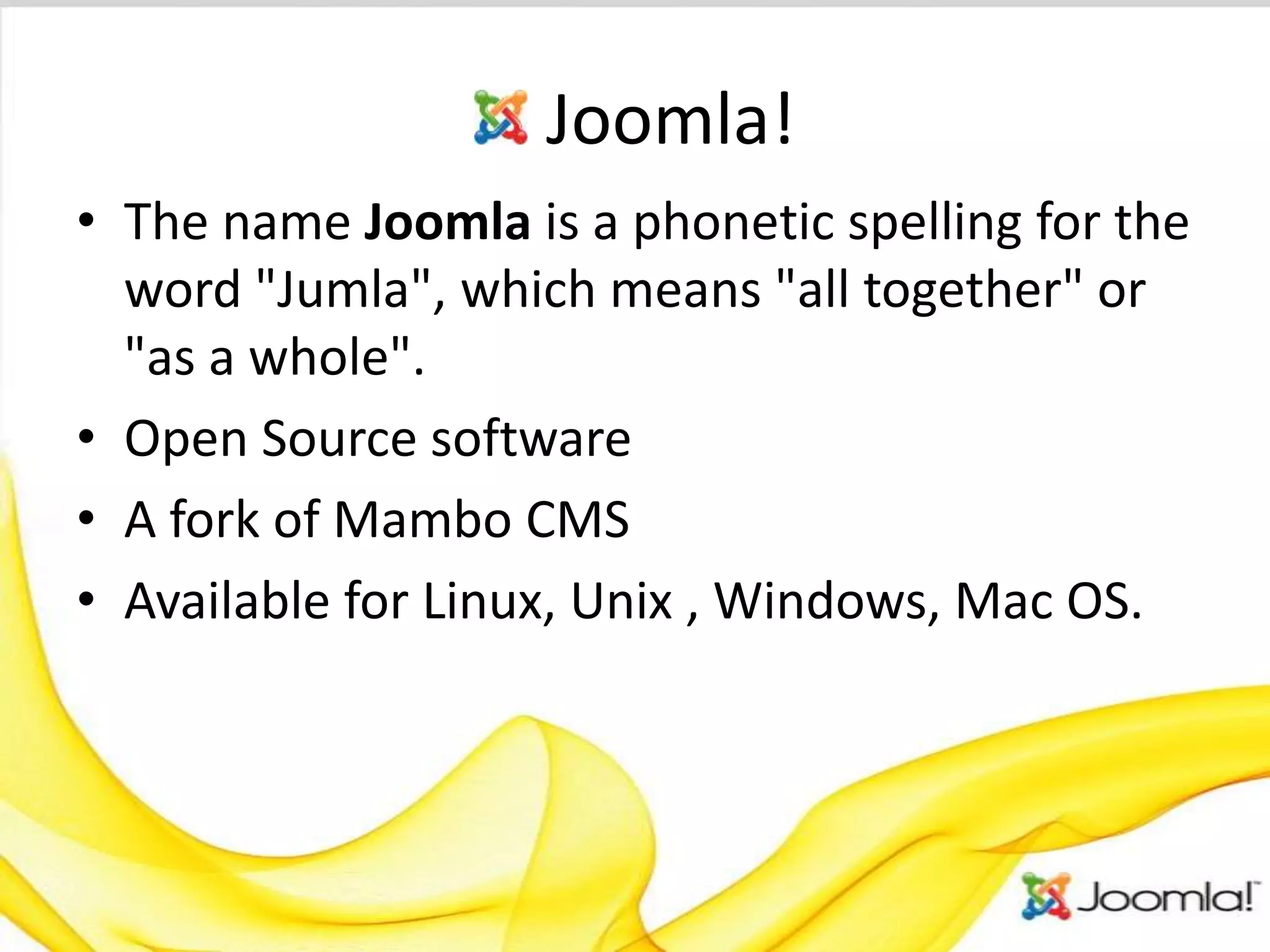 Joomla!
• The name Joomla is a phonetic spelling for the
  word "Jumla", which means "all together" or
  "as a whole".
• Open Source software
• A fork of Mambo CMS
• Available for Linux, Unix , Windows, Mac OS.
 
