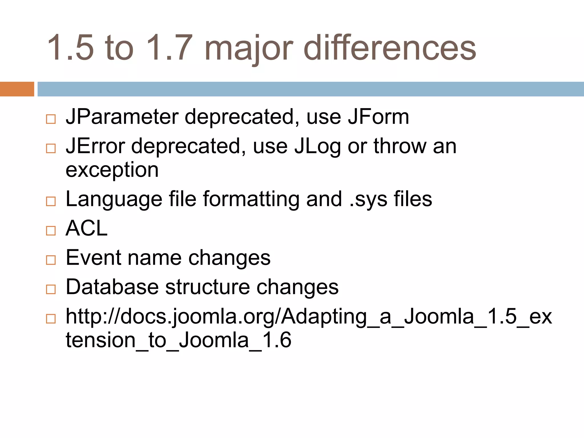 1.5 to 1.7 major differencesJParameter deprecated, use JFormJError deprecated, use JLog or throw an exceptionLanguage file formatting and .sys filesACLEvent name changesDatabase structure changeshttp://docs.joomla.org/Adapting_a_Joomla_1.5_extension_to_Joomla_1.6