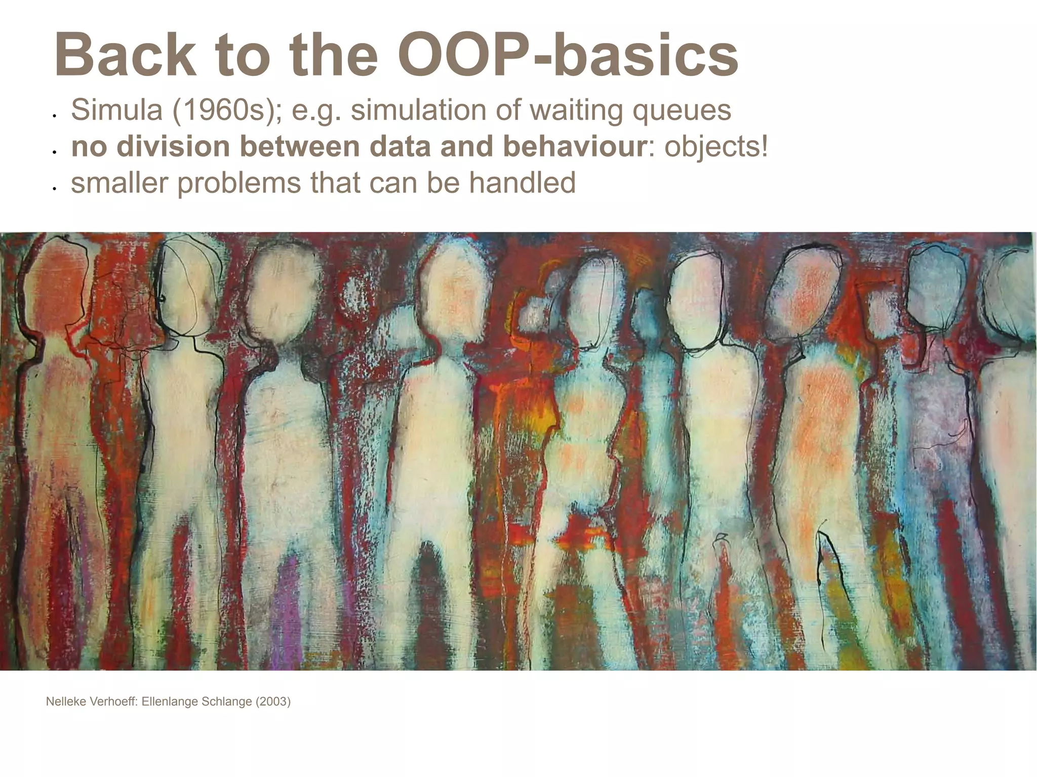Back to the OOP-basics
 •	   Simula (1960s); e.g. simulation of waiting queues
 •	   no division between data and behaviour: objects!
 •	   smaller problems that can be handled




Nelleke Verhoeff: Ellenlange Schlange (2003)
 