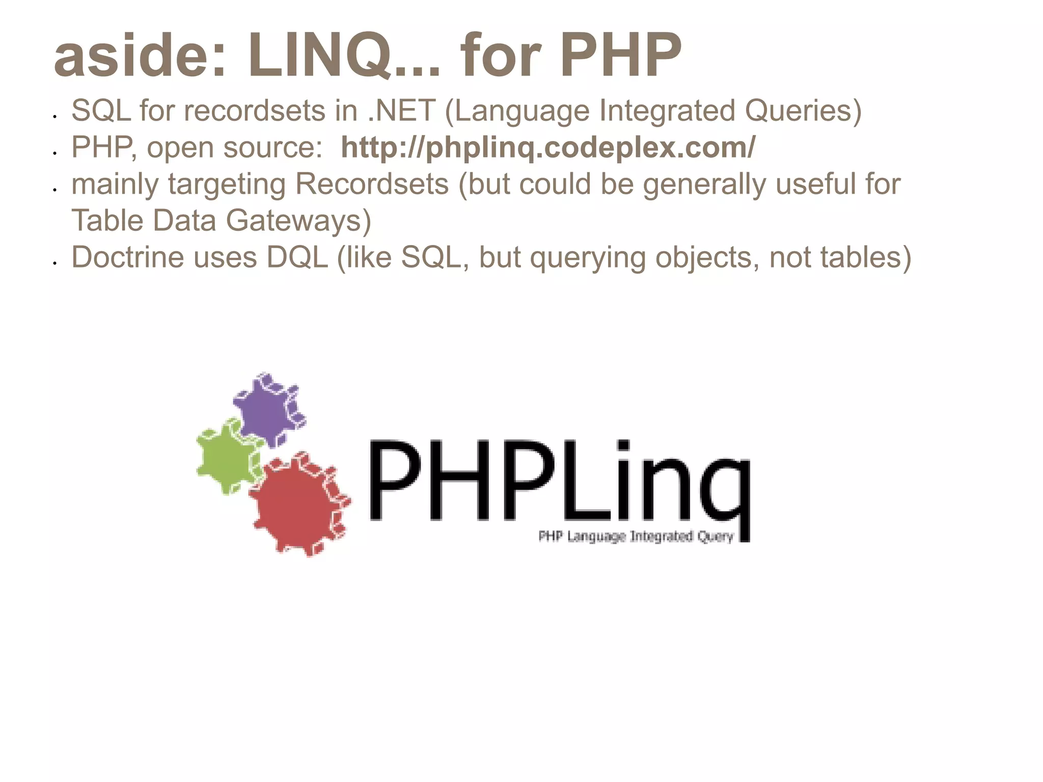 aside: LINQ... for PHP
•	   SQL for recordsets in .NET (Language Integrated Queries)
•	   PHP, open source: http://phplinq.codeplex.com/
•	   mainly targeting Recordsets (but could be generally useful for
     Table Data Gateways)
•	   Doctrine uses DQL (like SQL, but querying objects, not tables)
 