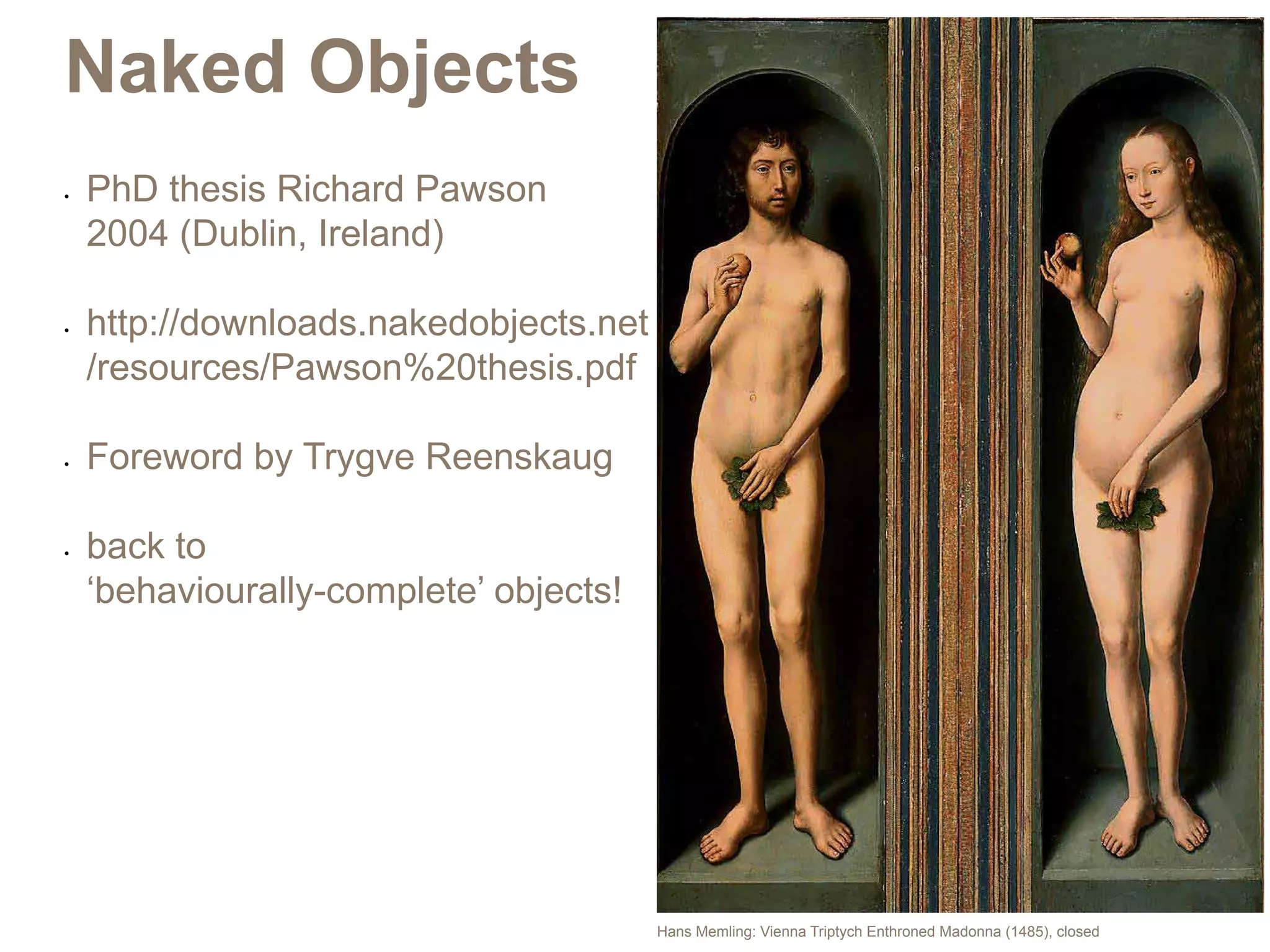 Naked Objects
•	   PhD thesis Richard Pawson
     2004 (Dublin, Ireland)

•	   http://downloads.nakedobjects.net
     /resources/Pawson%20thesis.pdf

•	   Foreword by Trygve Reenskaug

•	   back to
     ‘behaviourally-complete’ objects!




                                         Hans Memling: Vienna Triptych Enthroned Madonna (1485), closed
 