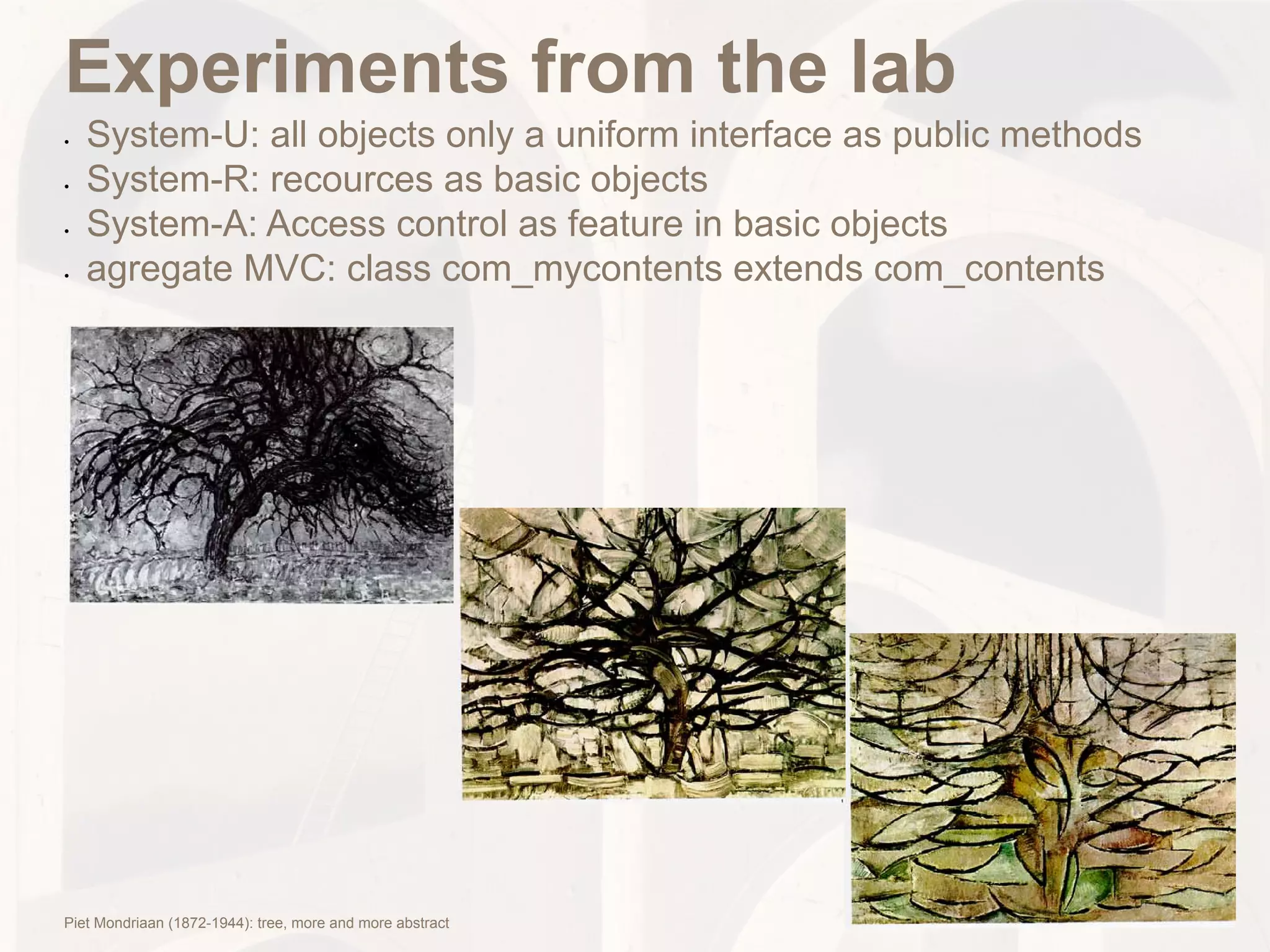 Experiments from the lab
•	   System-U: all objects only a uniform interface as public methods
•	   System-R: recources as basic objects
•	   System-A: Access control as feature in basic objects
•	   agregate MVC: class com_mycontents extends com_contents




Piet Mondriaan (1872-1944): tree, more and more abstract
 