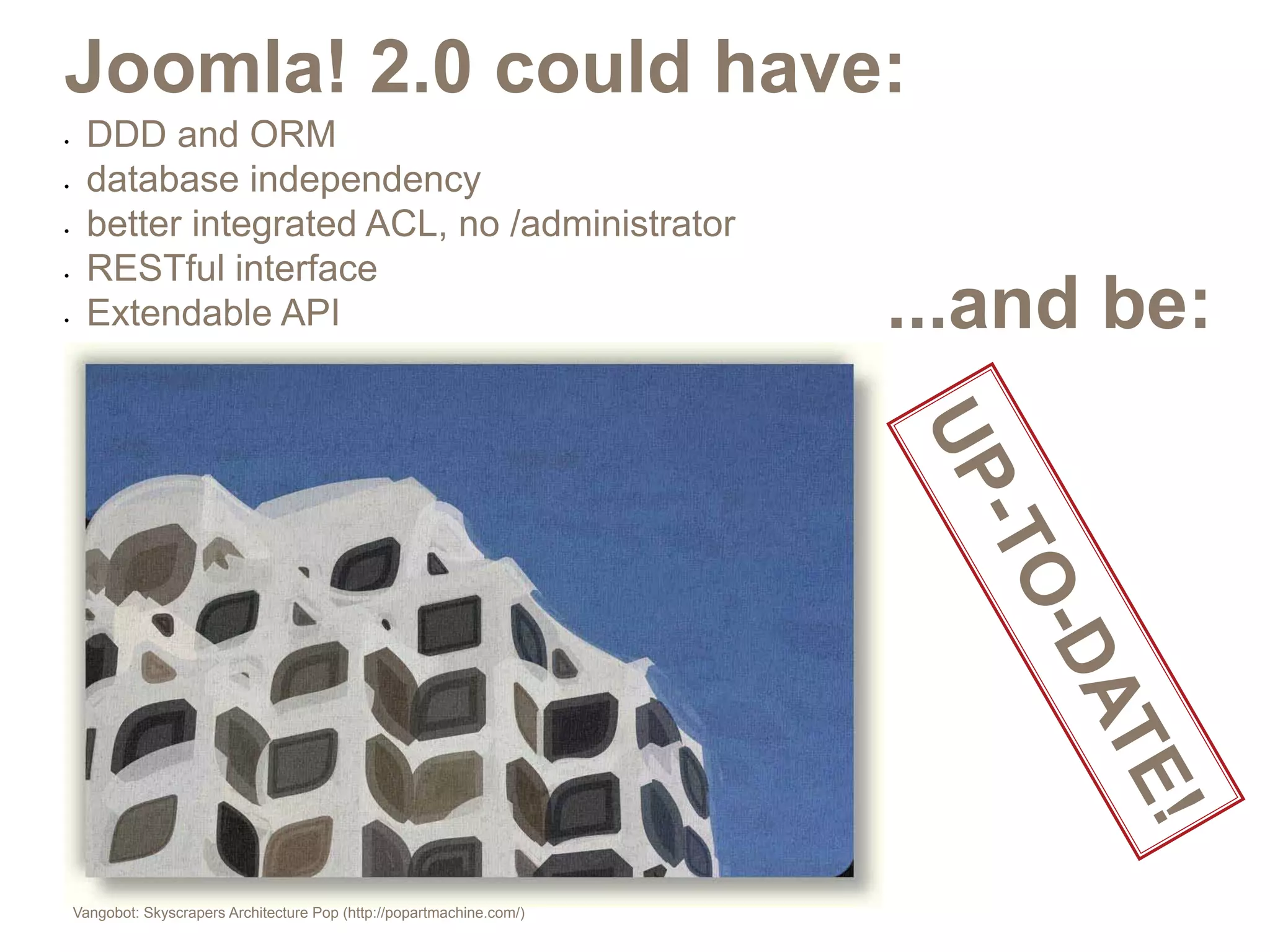 Joomla! 2.0 could have:
•	   DDD and ORM
•	   database independency
•	   better integrated ACL, no /administrator
     RESTful interface
                                                                      ...and be:
•	


•	   Extendable API




                                                                      UP
                                                                       -TO
                                                                         -D
                                                                            AT
                                                                               E!
 Vangobot: Skyscrapers Architecture Pop (http://popartmachine.com/)
 