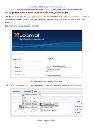 “Joomla! 2.5 Made Easy” © JoomlaShine.com
Twitter http://www.twitter.com/joomlashine | Facebook http://www.facebook.com/joomlashine
109
Manage template styles with Template Style Manager
JSN PowerAdmin provides you a quick way to access all installed template styles. And you can do some basic
operations on a template such as Edit, Make Default, Duplicate, Delete and Uninstall quickly with a few
clicks.
Let's see how to change the default template.
The default front-end template is now Beez2
 Go to “Extensions” => “Template manager” and click “Template Styles” on the sub-menu.
Select “Template Styles”
 